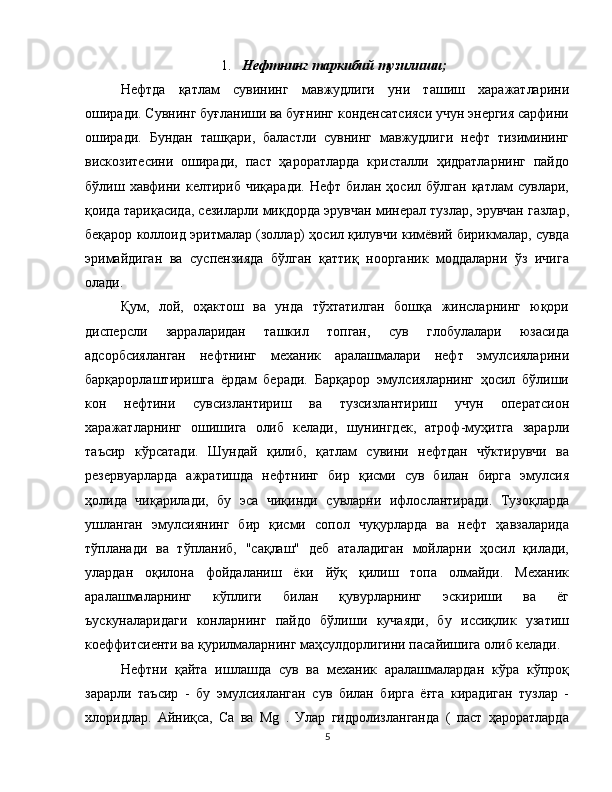 1. Нефтнинг таркибий тузилиши;
Нефтда   қатлам   сувининг   мавжудлиги   уни   ташиш   харажатларини
оширади. Сувнинг буғланиши ва буғнинг конденсатсияси учун энергия сарфини
оширади.   Бундан   ташқари,   баластли   сувнинг   мавжудлиги   нефт   тизимининг
вискозитесини   оширади,   паст   ҳароратларда   кристалли   ҳидратларнинг   пайдо
бўлиш  хавфини  келтириб   чиқаради.  Нефт   билан  ҳосил  бўлган  қатлам  сувлари,
қоида тариқасида, сезиларли миқдорда эрувчан минерал тузлар, эрувчан газлар,
беқарор коллоид эритмалар (золлар) ҳосил қилувчи кимёвий бирикмалар, сувда
эримайдиган   ва   суспензияда   бўлган   қаттиқ   ноорганик   моддаларни   ўз   ичига
олади.
Қум,   лой,   оҳактош   ва   унда   тўхтатилган   бошқа   жинсларнинг   юқори
дисперсли   зарраларидан   ташкил   топган,   сув   глобулалари   юзасида
адсорбсияланган   нефтнинг   механик   аралашмалари   нефт   эмулсияларини
барқарорлаштиришга   ёрдам   беради.   Барқарор   эмулсияларнинг   ҳосил   бўлиши
кон   нефтини   сувсизлантириш   ва   тузсизлантириш   учун   оператсион
харажатларнинг   ошишига   олиб   келади,   шунингдек,   атроф-муҳитга   зарарли
таъсир   кўрсатади.   Шундай   қилиб,   қатлам   сувини   нефтдан   чўктирувчи   ва
резервуарларда   ажратишда   нефтнинг   бир   қисми   сув   билан   бирга   эмулсия
ҳолида   чиқарилади,   бу   эса   чиқинди   сувларни   ифлослантиради.   Тузоқларда
ушланган   эмулсиянинг   бир   қисми   сопол   чуқурларда   ва   нефт   ҳавзаларида
тўпланади   ва   тўпланиб,   "сақлаш"   деб   аталадиган   мойларни   ҳосил   қилади,
улардан   оқилона   фойдаланиш   ёки   йўқ   қилиш   топа   олмайди.   Механик
аралашмаларнинг   кўплиги   билан   қувурларнинг   эскириши   ва   ёг
ъускуналаридаги   конларнинг   пайдо   бўлиши   кучаяди,   бу   иссиқлик   узатиш
коеффитсиенти ва қурилмаларнинг маҳсулдорлигини пасайишига олиб келади.
Нефтни   қайта   ишлашда   сув   ва   механик   аралашмалардан   кўра   кўпроқ
зарарли   таъсир   -   бу   эмулсияланган   сув   билан   бирга   ёғга   кирадиган   тузлар   -
хлоридлар.   Айниқса,   Cа   ва   Mg   .   Улар   гидролизланганда   (   паст   ҳароратларда
5 