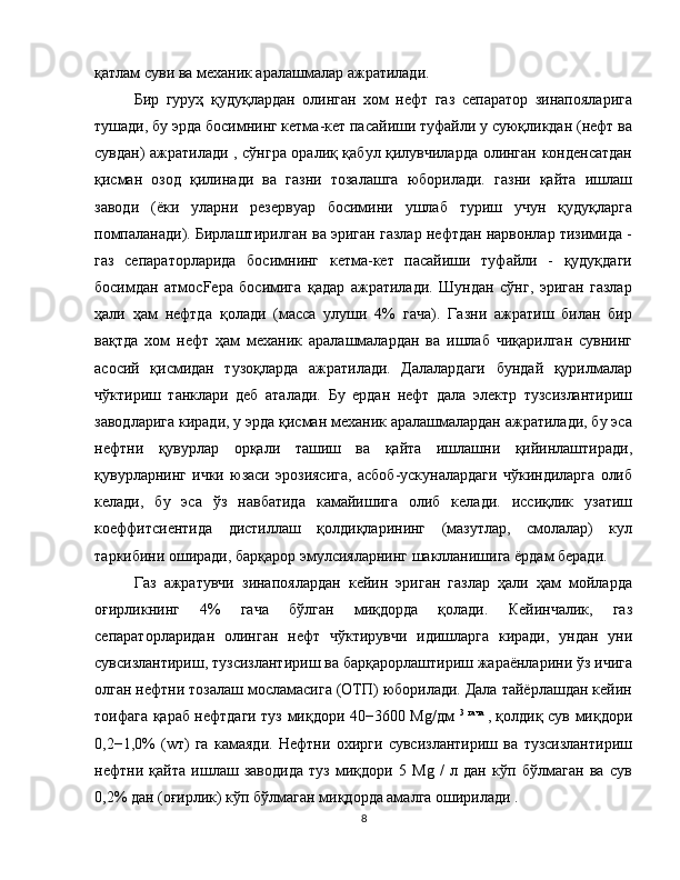 қатлам суви ва механик аралашмалар ажратилади.
Бир   гуруҳ   қудуқлардан   олинган   хом   нефт   газ   сепаратор   зинапояларига
тушади, бу эрда босимнинг кетма-кет пасайиши туфайли у суюқликдан (нефт ва
сувдан) ажратилади , сўнгра оралиқ қабул қилувчиларда олинган конденсатдан
қисман   озод   қилинади   ва   газни   тозалашга   юборилади.   газни   қайта   ишлаш
заводи   (ёки   уларни   резервуар   босимини   ушлаб   туриш   учун   қудуқларга
помпаланади). Бирлаштирилган ва эриган газлар нефтдан нарвонлар тизимида -
газ   сепараторларида   босимнинг   кетма-кет   пасайиши   туфайли   -   қудуқдаги
босимдан   атмосFeра   босимига   қадар   ажратилади.   Шундан   сўнг,   эриган   газлар
ҳали   ҳам   нефтда   қолади   (масса   улуши   4%   гача).   Газни   ажратиш   билан   бир
вақтда   хом   нефт   ҳам   механик   аралашмалардан   ва   ишлаб   чиқарилган   сувнинг
асосий   қисмидан   тузоқларда   ажратилади.   Далалардаги   бундай   қурилмалар
чўктириш   танклари   деб   аталади.   Бу   ердан   нефт   дала   электр   тузсизлантириш
заводларига киради, у эрда қисман механик аралашмалардан ажратилади, бу эса
нефтни   қувурлар   орқали   ташиш   ва   қайта   ишлашни   қийинлаштиради,
қувурларнинг   ички   юзаси   эрозиясига,   асбоб-ускуналардаги   чўкиндиларга   олиб
келади,   бу   эса   ўз   навбатида   камайишига   олиб   келади.   иссиқлик   узатиш
коеффитсиентида   дистиллаш   қолдиқларининг   (мазутлар,   смолалар)   кул
таркибини оширади, барқарор эмулсияларнинг шаклланишига ёрдам беради.
Газ   ажратувчи   зинапоялардан   кейин   эриган   газлар   ҳали   ҳам   мойларда
оғирликнинг   4%   гача   бўлган   миқдорда   қолади.   Кейинчалик,   газ
сепараторларидан   олинган   нефт   чўктирувчи   идишларга   киради,   ундан   уни
сувсизлантириш, тузсизлантириш ва барқарорлаштириш жараёнларини ўз ичига
олган нефтни тозалаш мосламасига (ОТП) юборилади. Дала тайёрлашдан кейин
тоифага қараб нефтдаги туз миқдори 40−3600 Mg/дм   3   гача  
, қолдиқ сув миқдори
0,2−1,0%   (wт)   га   камаяди.   Нефтни   охирги   сувсизлантириш   ва   тузсизлантириш
нефтни   қайта   ишлаш   заводида   туз   миқдори   5   Mg   /   л   дан   кўп   бўлмаган   ва   сув
0,2% дан (оғирлик) кўп бўлмаган миқдорда амалга оширилади .
8 