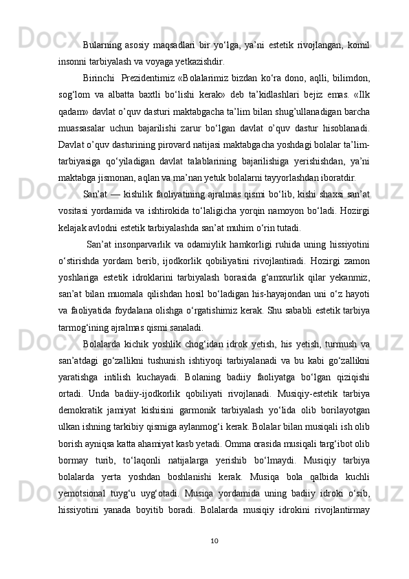 Bularning   asosiy   maqsadlari   bir   yo‘lga,   ya’ni   estetik   rivojlangan,   komil
insonni tarbiyalash va voyaga yetkazishdir.  
Birinchi     Prezidentimiz   «Bolalarimiz  bizdan   ko‘ra   dono,   aqlli,   bilimdon,
sog‘lom   va   albatta   baxtli   bo‘lishi   kerak»   deb   ta’kidlashlari   bejiz   emas.   «Ilk
qadam» davlat o’quv dasturi maktabgacha ta’lim bilan shug’ullanadigan barcha
muassasalar   uchun   bajarilishi   zarur   bo‘lgan   davlat   o’quv   dastur   hisoblanadi.
Davlat o’quv dasturining pirovard natijasi maktabgacha yoshdagi bolalar ta’lim-
tarbiyasiga   qo‘yiladigan   davlat   talablarining   bajarilishiga   yerishishdan,   ya’ni
maktabga jismonan, aqlan va ma’nan yetuk bolalarni tayyorlashdan iboratdir.
San’at  — kishilik faoliyatining ajralmas qismi  bo‘lib, kishi shaxsi  san’at
vositasi  yordamida va  ishtirokida  to‘laligicha yorqin namoyon bo‘ladi. Hozirgi
kelajak avlodni estetik tarbiyalashda san’at muhim o‘rin tutadi. 
  San’at   insonparvarlik   va   odamiylik   hamkorligi   ruhida   uning   hissiyotini
o‘stirishda   yordam   berib,   ijodkorlik   qobiliyatini   rivojlantiradi.   Hozirgi   zamon
yoshlariga   estetik   idroklarini   tarbiyalash   borasida   g‘amxurlik   qilar   yekanmiz,
san’at  bilan  muomala  qilishdan   hosil   bo‘ladigan   his-hayajondan  uni  o‘z  hayoti
va faoliyatida foydalana olishga o‘rgatishimiz kerak. Shu sababli estetik tarbiya
tarmog‘ining ajralmas qismi sanaladi. 
Bolalarda   kichik   yoshlik   chog‘idan   idrok   yetish,   his   yetish,   turmush   va
san’atdagi   go‘zallikni   tushunish   ishtiyoqi   tarbiyalanadi   va   bu   kabi   go‘zallikni
yaratishga   intilish   kuchayadi.   Bolaning   badiiy   faoliyatga   bo‘lgan   qiziqishi
ortadi.   Unda   badiiy-ijodkorlik   qobiliyati   rivojlanadi.   Musiqiy-estetik   tarbiya
demokratik   jamiyat   kishisini   garmonik   tarbiyalash   yo‘lida   olib   borilayotgan
ulkan ishning tarkibiy qismiga aylanmog‘i kerak. Bolalar bilan musiqali ish olib
borish ayniqsa katta ahamiyat kasb yetadi. Omma orasida musiqali targ‘ibot olib
bormay   turib,   to‘laqonli   natijalarga   yerishib   bo‘lmaydi.   Musiqiy   tarbiya
bolalarda   yerta   yoshdan   boshlanishi   kerak.   Musiqa   bola   qalbida   kuchli
yemotsional   tuyg‘u   uyg‘otadi.   Musiqa   yordamida   uning   badiiy   idroki   o‘sib,
hissiyotini   yanada   boyitib   boradi.   Bolalarda   musiqiy   idrokini   rivojlantirmay
10