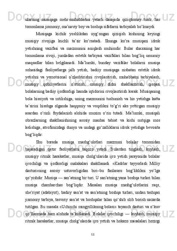 ularning   musiqaga   mehr-muhabbatini   yetarli   darajada   qiziqtirmay   turib,   har
tomonlama jismoniy, ma’naviy boy va boshqa sifatlarni tarbiyalab bo‘lmaydi.  
Musiqaga   kichik   yoshlikdan   uyg‘ongan   qiziqish   kishining   keyingi
musiqiy   rivojiga   kuchli   ta’sir   ko‘rsatadi.   Shunga   ko‘ra   musiqani   idrok
yetishning   vazifasi   va   mazmunini   aniqlash   muhimdir.   Bular   shaxsning   har
tomonlama   rivoji,   jumladan   estetik   tarbiyasi   vazifalari   bilan   bog‘liq   umumiy
maqsadlar   bilan   belgilanadi.   Ma’lumki,   bunday   vazifalar   bolalarni   musiqa
sohasidagi   faoliyatlarga   jalb   yetish,   badiiy   musiqaga   nisbatan   estetik   idrok
yetishni   va   yemotsional   o’zlashtirishni   rivojlantirish,   muhabbatni   tarbiyalash,
musiqiy   qobiliyatlarini   o‘stirish,   musiqiy   didni   shakllantirish,   qisqasi
bolalarning badiiy ijodkorligi hamda iqtidorini rivojlantirish kerak. Musiqaning
bola   hissiyoti   va   intilishiga,   uning   mazmunini   tushunish   va   his   yetishga   katta
ta’sirini   hisobga   olganda   haqqoniy   va   voqelikni   to‘g‘ri   aks   yettirgan   musiqiy
asardan   o‘rinli   foydalanish   alohida   muxim   o‘rin   tutadi.   Ma’lumki,   musiqali
obrazlarning   shakllanishining   asosiy   manbai   tabiat   va   kishi   nutqiga   mos
kelishiga, atrofimizdagi  dunyo va undagi  go‘zalliklarni  idrok yetishga bevosita
bog‘liqdir. 
Shu   borada   musiqa   mashg‘ulotlari   mazmuni   bolalar   tomonidan
bajaradigan   qator   faoliyatlarni   taqozo   yetadi.   Bulardan   tinglash,   kuylash,
musiqiy   ritmik   harakatlar,   musiqa   cholg‘ularida   ijro   yetish   jarayonida   bolalar
ijrochiligi   va   ijodkorligi   malakalari   shakllanadi.   «Kadrlar   tayyorlash   Milliy
dasturi»ning   asosiy   ustuvorligidan   biri–bu   fanlararo   bog‘liklikni   yo‘lga
qo‘yishdir. Musiqa — san’atning bir turi. U san’atning yana boshqa turlari bilan
musiqa   chambarchas   bog‘liqdir.   Masalan   musiqa   mashg‘ulotlarini   raqs,
she’riyat   (adabiyot),   badiiy   san’at   va   san’atning   boshqa   turlari,   undan   tashqari
jismoniy tarbiya, tasviriy san’at  va boshqalar  bilan qo‘shib olib borish nazarda
tutilgan. Bu masala «Uchinchi mingyillikning bolasi» tayanch dasturi  va o‘kuv
qo‘llanmada   ham   alohida   ta’kidlanadi.   Bolalar   ijrochiligi   —   kuylash,   musiqiy
ritmik harakatlar, musiqa cholg‘ularida ijro yetish va hokazo masalalari hozirgi
11 