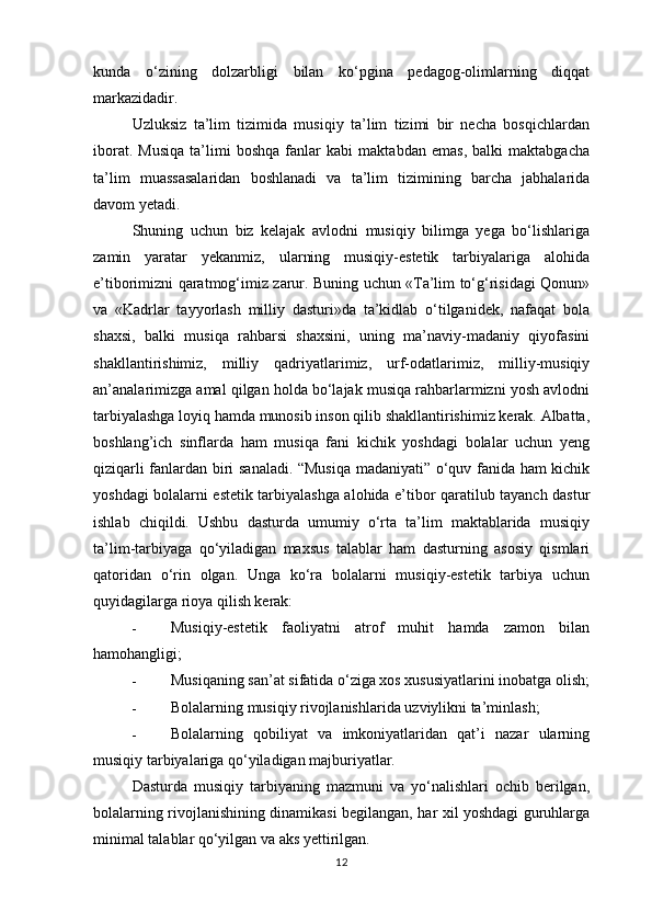 kunda   o‘zining   dolzarbligi   bilan   ko‘pgina   pedagog-olimlarning   diqqat
markazidadir. 
Uzluksiz   ta’lim   tizimida   musiqiy   ta’lim   tizimi   bir   necha   bosqichlardan
iborat.   Musiqa   ta’limi   boshqa   fanlar   kabi   maktabdan   emas,   balki   maktabgacha
ta’lim   muassasalaridan   boshlanadi   va   ta’lim   tizimining   barcha   jabhalarida
davom yetadi. 
Shuning   uchun   biz   kelajak   avlodni   musiqiy   bilimga   yega   bo‘lishlariga
zamin   yaratar   yekanmiz,   ularning   musiqiy-estetik   tarbiyalariga   alohida
e’tiborimizni qaratmog‘imiz zarur. Buning uchun «Ta’lim to‘g‘risidagi Qonun»
va   «Kadrlar   tayyorlash   milliy   dasturi»da   ta’kidlab   o‘tilganidek,   nafaqat   bola
shaxsi,   balki   musiqa   rahbarsi   shaxsini,   uning   ma’naviy-madaniy   qiyofasini
shakllantirishimiz,   milliy   qadriyatlarimiz,   urf-odatlarimiz,   milliy-musiqiy
an’analarimizga amal qilgan holda bo‘lajak musiqa rahbarlarmizni yosh avlodni
tarbiyalashga loyiq hamda munosib inson qilib shakllantirishimiz kerak. Albatta,
boshlang’ich   sinflarda   ham   musiqa   fani   kichik   yoshdagi   bolalar   uchun   yeng
qiziqarli fanlardan biri sanaladi. “Musiqa madaniyati” o‘quv fanida ham kichik
yoshdagi bolalarni estetik tarbiyalashga alohida e’tibor qaratilub tayanch dastur
ishlab   chiqildi.   Ushbu   dasturda   umumiy   o‘rta   ta’lim   maktablarida   musiqiy
ta’lim-tarbiyaga   qo‘yiladigan   maxsus   talablar   ham   dasturning   asosiy   qismlari
qatoridan   o‘rin   olgan.   Unga   ko‘ra   bolalarni   musiqiy-estetik   tarbiya   uchun
quyidagilarga rioya qilish kerak: 
- Musiqiy-estetik   faoliyatni   atrof   muhit   hamda   zamon   bilan
hamohangligi; 
- Musiqaning san’at sifatida o‘ziga xos xususiyatlarini inobatga olish;
- Bolalarning musiqiy rivojlanishlarida uzviylikni ta’minlash; 
- Bolalarning   qobiliyat   va   imkoniyatlaridan   qat’i   nazar   ularning
musiqiy tarbiyalariga qo‘yiladigan majburiyatlar. 
Dasturda   musiqiy   tarbiyaning   mazmuni   va   yo‘nalishlari   ochib   berilgan,
bolalarning rivojlanishining dinamikasi begilangan, har xil yoshdagi guruhlarga
minimal talablar qo‘yilgan va aks yettirilgan. 
12