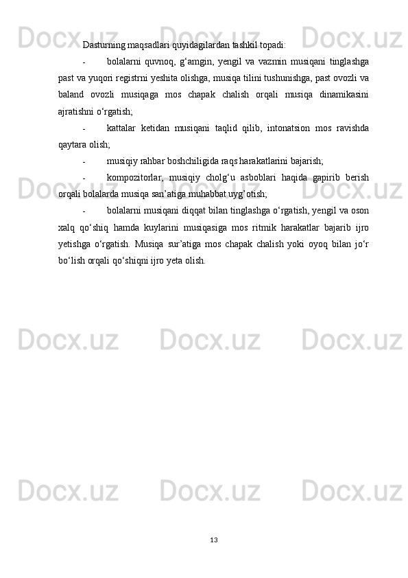 Dasturning maqsadlari quyidagilardan tashkil topadi: 
- bolalarni   quvnoq,   g‘amgin,   yengil   va   vazmin   musiqani   tinglashga
past va yuqori registrni yeshita olishga, musiqa tilini tushunishga, past ovozli va
baland   ovozli   musiqaga   mos   chapak   chalish   orqali   musiqa   dinamikasini
ajratishni o‘rgatish; 
- kattalar   ketidan   musiqani   taqlid   qilib,   intonatsion   mos   ravishda
qaytara olish; 
- musiqiy rahbar boshchiligida raqs harakatlarini bajarish; 
- kompozitorlar,   musiqiy   cholg‘u   asboblari   haqida   gapirib   berish
orqali bolalarda musiqa san’atiga muhabbat uyg’otish; 
- bolalarni musiqani diqqat bilan tinglashga o‘rgatish, yengil va oson
xalq   qo‘shiq   hamda   kuylarini   musiqasiga   mos   ritmik   harakatlar   bajarib   ijro
yetishga   o‘rgatish.   Musiqa   sur’atiga   mos   chapak   chalish   yoki   oyoq   bilan   jo‘r
bo‘lish orqali qo‘shiqni ijro yeta olish. 
13 