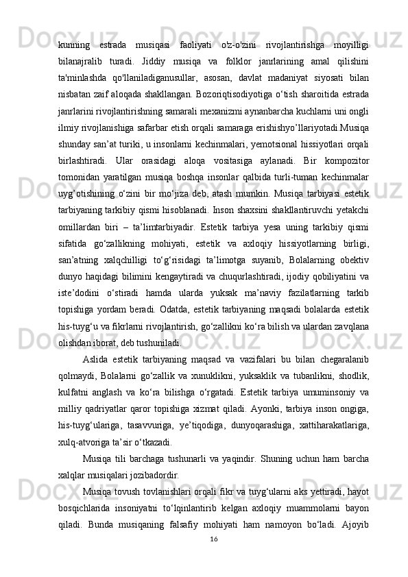 kunning   estrada   musiqasi   faoliyati   o'z-o'zini   rivojlantirishga   moyilligi
bilanajralib   turadi.   Jiddiy   musiqa   va   folklor   janrlarining   amal   qilishini
ta'minlashda   qo'llaniladiganusullar,   asosan,   davlat   madaniyat   siyosati   bilan
nisbatan zaif aloqada shakllangan.  Bozoriqtisodiyotiga o‘tish sharoitida estrada
janrlarini rivojlantirishning samarali mexanizmi aynanbarcha kuchlarni uni ongli
ilmiy rivojlanishiga safarbar etish orqali samaraga erishishyo’llariyotadi.Musiqa
shunday san’at turiki, u insonlarni kechinmalari, yemotsional hissiyotlari orqali
birlashtiradi.   Ular   orasidagi   aloqa   vositasiga   aylanadi.   Bir   kompozitor
tomonidan   yaratilgan   musiqa   boshqa   insonlar   qalbida   turli-tuman   kechinmalar
uyg’otishining   o‘zini   bir   mo‘jiza   deb,   atash   mumkin.   Musiqa   tarbiyasi   estetik
tarbiyaning tarkibiy qismi hisoblanadi. Inson shaxsini shakllantiruvchi yetakchi
omillardan   biri   –   ta’limtarbiyadir.   Estetik   tarbiya   yesa   uning   tarkibiy   qismi
sifatida   go‘zallikning   mohiyati,   estetik   va   axloqiy   hissiyotlarning   birligi,
san’atning   xalqchilligi   to‘g‘risidagi   ta’limotga   suyanib,   Bolalarning   obektiv
dunyo haqidagi bilimini kengaytiradi va chuqurlashtiradi, ijodiy qobiliyatini va
iste’dodini   o‘stiradi   hamda   ularda   yuksak   ma’naviy   fazilatlarning   tarkib
topishiga   yordam   beradi.   Odatda,   estetik   tarbiyaning   maqsadi   bolalarda   estetik
his-tuyg‘u va fikrlarni rivojlantirish, go‘zallikni ko‘ra bilish va ulardan zavqlana
olishdan iborat, deb tushuniladi. 
Aslida   estetik   tarbiyaning   maqsad   va   vazifalari   bu   bilan   chegaralanib
qolmaydi,   Bolalarni   go‘zallik   va   xunuklikni,   yuksaklik   va   tubanlikni,   shodlik,
kulfatni   anglash   va   ko‘ra   bilishga   o‘rgatadi.   Estetik   tarbiya   umuminsoniy   va
milliy   qadriyatlar   qaror   topishiga   xizmat   qiladi.   Ayonki,   tarbiya   inson   ongiga,
his-tuyg‘ulariga,   tasavvuriga,   ye’tiqodiga,   dunyoqarashiga,   xattiharakatlariga,
xulq-atvoriga ta’sir o‘tkazadi. 
Musiqa   tili   barchaga   tushunarli   va   yaqindir.   Shuning   uchun   ham   barcha
xalqlar musiqalari jozibadordir. 
Musiqa tovush tovlanishlari orqali fikr va tuyg‘ularni aks yettiradi, hayot
bosqichlarida   insoniyatni   to‘lqinlantirib   kelgan   axloqiy   muammolarni   bayon
qiladi.   Bunda   musiqaning   falsafiy   mohiyati   ham   namoyon   bo‘ladi.   Ajoyib
16