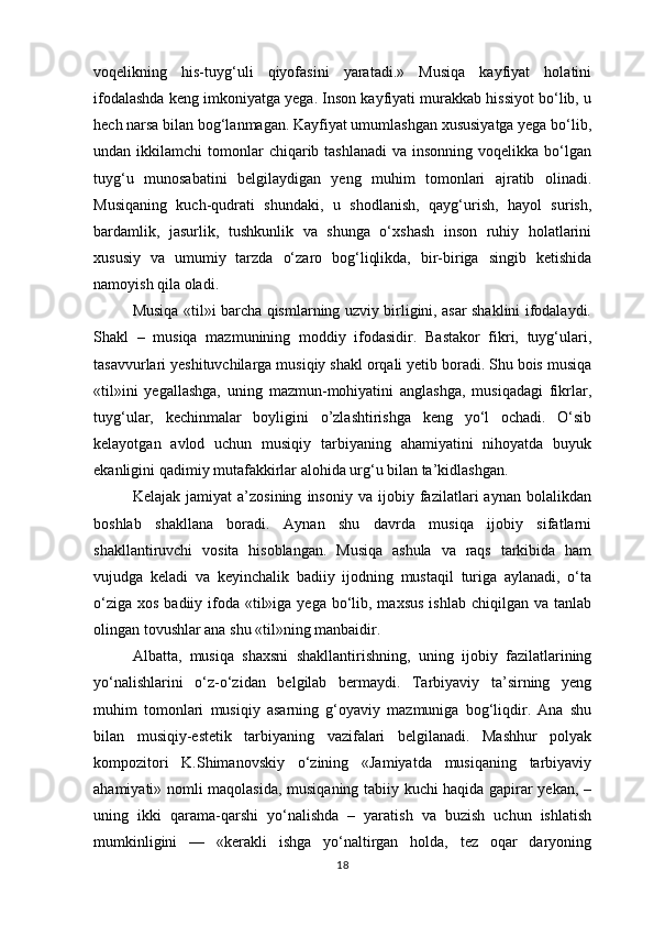 voqelikning   his-tuyg‘uli   qiyofasini   yaratadi.»   Musiqa   kayfiyat   holatini
ifodalashda keng imkoniyatga yega. Inson kayfiyati murakkab hissiyot bo‘lib, u
hech narsa bilan bog‘lanmagan. Kayfiyat umumlashgan xususiyatga yega bo‘lib,
undan ikkilamchi   tomonlar   chiqarib tashlanadi  va  insonning  voqelikka  bo‘lgan
tuyg‘u   munosabatini   belgilaydigan   yeng   muhim   tomonlari   ajratib   olinadi.
Musiqaning   kuch-qudrati   shundaki,   u   shodlanish,   qayg‘urish,   hayol   surish,
bardamlik,   jasurlik,   tushkunlik   va   shunga   o‘xshash   inson   ruhiy   holatlarini
xususiy   va   umumiy   tarzda   o‘zaro   bog‘liqlikda,   bir-biriga   singib   ketishida
namoyish qila oladi. 
Musiqa «til»i barcha qismlarning uzviy birligini, asar shaklini ifodalaydi.
Shakl   –   musiqa   mazmunining   moddiy   ifodasidir.   Bastakor   fikri,   tuyg‘ulari,
tasavvurlari yeshituvchilarga musiqiy shakl orqali yetib boradi. Shu bois musiqa
«til»ini   yegallashga,   uning   mazmun-mohiyatini   anglashga,   musiqadagi   fikrlar,
tuyg‘ular,   kechinmalar   boyligini   o’zlashtirishga   keng   yo‘l   ochadi.   O‘sib
kelayotgan   avlod   uchun   musiqiy   tarbiyaning   ahamiyatini   nihoyatda   buyuk
ekanligini qadimiy mutafakkirlar alohida urg‘u bilan ta’kidlashgan. 
Kelajak   jamiyat   a’zosining   insoniy   va   ijobiy   fazilatlari   aynan   bolalikdan
boshlab   shakllana   boradi.   Aynan   shu   davrda   musiqa   ijobiy   sifatlarni
shakllantiruvchi   vosita   hisoblangan.   Musiqa   ashula   va   raqs   tarkibida   ham
vujudga   keladi   va   keyinchalik   badiiy   ijodning   mustaqil   turiga   aylanadi,   o‘ta
o‘ziga  xos badiiy ifoda «til»iga  yega bo‘lib, maxsus  ishlab  chiqilgan va tanlab
olingan tovushlar ana shu «til»ning manbaidir. 
Albatta,   musiqa   shaxsni   shakllantirishning,   uning   ijobiy   fazilatlarining
yo‘nalishlarini   o‘z-o‘zidan   belgilab   bermaydi.   Tarbiyaviy   ta’sirning   yeng
muhim   tomonlari   musiqiy   asarning   g‘oyaviy   mazmuniga   bog‘liqdir.   Ana   shu
bilan   musiqiy-estetik   tarbiyaning   vazifalari   belgilanadi.   Mashhur   polyak
kompozitori   K.Shimanovskiy   o‘zining   «Jamiyatda   musiqaning   tarbiyaviy
ahamiyati» nomli maqolasida, musiqaning tabiiy kuchi haqida gapirar yekan, –
uning   ikki   qarama-qarshi   yo‘nalishda   –   yaratish   va   buzish   uchun   ishlatish
mumkinligini   —   «kerakli   ishga   yo‘naltirgan   holda,   tez   oqar   daryoning
18