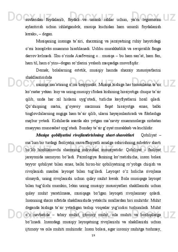 suvlaridan   foydalanib,   foydali   va   unumli   ishlar   uchun,   ya’ni   tegirmonni
aylantirish   uchun   ishlatgandek,   musiqa   kuchidan   ham   unumli   foydalanish
kerak», – degan. 
Musiqaning   insonga   ta’siri,   shaxsning   va   jamiyatning   ruhiy   hayotidagi
o‘rni   kompleks   muammo   hisoblanadi.   Ushbu   murakkablik   va   serqirralik   fanga
darrov kelmadi. Shu o‘rinda Asafevning «…musiqa – bu ham  san’at, ham fan,
ham til, ham o‘yin»–degan so‘zlarini yeslash maqsadga muvofiqdir. 
Demak,   bolalarning   estetik,   musiqiy   hamda   shaxsiy   xususiyatlarini
shakllantirishda
musiqa san’atining o‘rni beqiyosdir. Musiqa kishiga har tomonlama ta’sir
ko‘rsatar yekan: kuy va uning musiqiy ifodasi kishining hissiyotiga chuqur ta’sir
qilib,   unda   har   xil   hislarni   uyg‘otadi,   turlicha   kayfiyatlarni   hosil   qiladi.
Qo‘shiqning   matni,   g‘oyaviy   mazmuni   faqat   hissiyotga   emas,   balki
tinglovchilarning   ongiga   ham   ta’sir   qilib,   ularni   hayajonlantiradi   va   fikrlashga
majbur   yetadi.   Kishilarda   asarda   aks   yetgan   ma’naviy   muammolarga   nisbatan
muayyan munosabat uyg‘otadi. Bunday ta’sir g‘oyat murakkab va kuchlidir. 
Musiqa   qobiliyatini   rivojlantirishning   shart-sharoitlari       Qobiliyat   –
ma’lum bir turdagi faoliyatni muvaffaqiyatli amalga oshirishning subektiv sharti
bo‘lib   hisoblanuvchi   shaxsning   individual   xususiyatidir.   Qobiliyat   –   faoliyat
jarayonida   namoyon   bo‘ladi.   Psixologiya   fanining   ko‘rsatishicha,   inson   bolasi
tayyor   qobiliyat   bilan   emas,   balki   biron-bir   qobiliyatning   ro‘yobga   chiqish   va
rivojlanish   manbai   layoqat   bilan   tug‘iladi.   Layoqat   o‘z   holicha   rivojlana
olmaydi,   uning   rivojlanishi   uchun   qulay   muhit   kerak.   Bola   musiqaga   layoqat
bilan   tug‘ilishi   mumkin,   lekin   uning   musiqiy   xususiyatlari   shakllanishi   uchun
qulay   muhit   yaratilmasa,   musiqaga   bo‘lgan   layoqati   rivojlanmay   qoladi.
Insonning shaxs sifatida shakllanishida yetakchi omillardan biri muhitdir. Muhit
deganda   kishiga   ta’sir   yetadigan   tashqi   voqealar   yig‘indisi   tushuniladi.   Muhit
o‘z   navbatida   –   tabiiy   muhit,   ijtimoiy   muhit,   oila   muhiti   va   boshqalarga
bo‘linadi.   Insondagi   musiqiy   layoqatning   rivojlanishi   va   shakllanishi   uchun
ijtimoiy  va oila  muhiti  muhimdir.  Inson  bolasi,  agar   insoniy  muhitga  tushmay,
19 