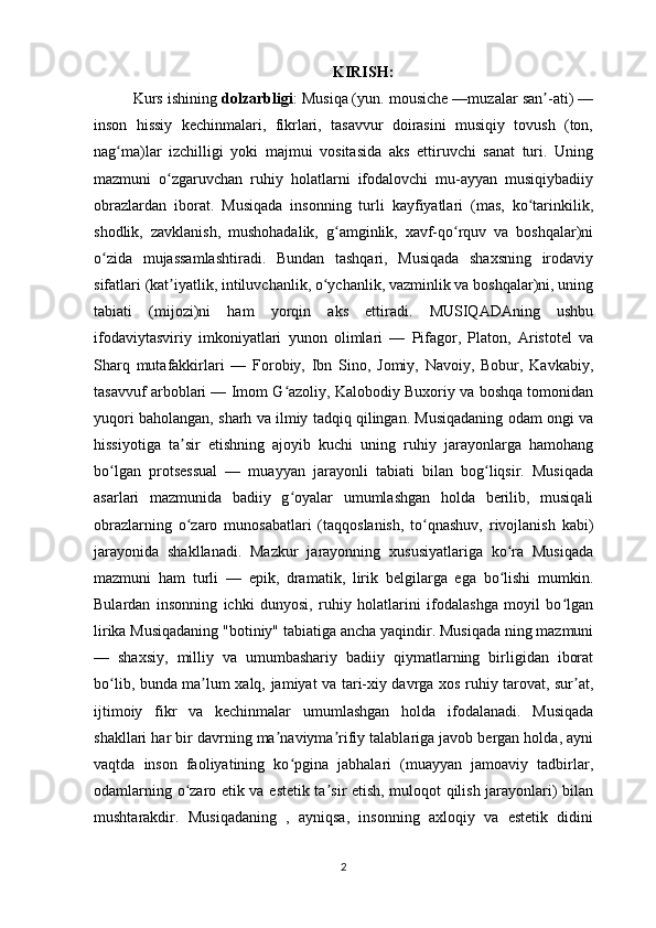KIRISH:
Kurs ishining  dolzarbligi : Musiqa   (yun. mousiche —muzalar san -ati) —ʼ
inson   hissiy   kechinmalari,   fikrlari,   tasavvur   doirasini   musiqiy   tovush   (ton,
nag ma)lar   izchilligi   yoki   majmui   vositasida   aks   ettiruvchi   sanat   turi.   Uning	
ʻ
mazmuni   o zgaruvchan   ruhiy   holatlarni   ifodalovchi   mu-ayyan   musiqiybadiiy	
ʻ
obrazlardan   iborat.   Musiqada   insonning   turli   kayfiyatlari   (mas,   ko tarinkilik,	
ʻ
shodlik,   zavklanish,   mushohadalik,   g amginlik,   xavf-qo rquv   va   boshqalar)ni	
ʻ ʻ
o zida   mujassamlashtiradi.   Bundan   tashqari,   Musiqada   shaxsning   irodaviy	
ʻ
sifatlari (kat iyatlik, intiluvchanlik, o ychanlik, vazminlik va boshqalar)ni, uning	
ʼ ʻ
tabiati   (mijozi)ni   ham   yorqin   aks   ettiradi.   MUSIQADAning   ushbu
ifodaviytasviriy   imkoniyatlari   yunon   olimlari   —   Pifagor,   Platon,   Aristotel   va
Sharq   mutafakkirlari   —   Forobiy,   Ibn   Sino,   Jomiy,   Navoiy,   Bobur,   Kavkabiy,
tasavvuf arboblari — Imom G azoliy, Kalobodiy Buxoriy va boshqa tomonidan	
ʻ
yuqori baholangan, sharh va ilmiy tadqiq qilingan. Musiqadaning odam ongi va
hissiyotiga   ta sir   etishning   ajoyib   kuchi   uning   ruhiy   jarayonlarga   hamohang	
ʼ
bo lgan   protsessual   —   muayyan   jarayonli   tabiati   bilan   bog liqsir.   Musiqada	
ʻ ʻ
asarlari   mazmunida   badiiy   g oyalar   umumlashgan   holda   berilib,   musiqali	
ʻ
obrazlarning   o zaro   munosabatlari   (taqqoslanish,   to qnashuv,   rivojlanish   kabi)	
ʻ ʻ
jarayonida   shakllanadi.   Mazkur   jarayonning   xususiyatlariga   ko ra   Musiqada	
ʻ
mazmuni   ham   turli   —   epik,   dramatik,   lirik   belgilarga   ega   bo lishi   mumkin.
ʻ
Bulardan   insonning   ichki   dunyosi,   ruhiy   holatlarini   ifodalashga   moyil   bo lgan	
ʻ
lirika Musiqadaning "botiniy" tabiatiga ancha yaqindir. Musiqada ning mazmuni
—   shaxsiy,   milliy   va   umumbashariy   badiiy   qiymatlarning   birligidan   iborat
bo lib, bunda ma lum xalq, jamiyat va tari-xiy davrga xos ruhiy tarovat, sur at,	
ʻ ʼ ʼ
ijtimoiy   fikr   va   kechinmalar   umumlashgan   holda   ifodalanadi.   Musiqada
shakllari har bir davrning ma naviyma rifiy talablariga javob bergan holda, ayni	
ʼ ʼ
vaqtda   inson   faoliyatining   ko pgina   jabhalari   (muayyan   jamoaviy   tadbirlar,	
ʻ
odamlarning o zaro etik va estetik ta sir etish, muloqot qilish jarayonlari) bilan	
ʻ ʼ
mushtarakdir.   Musiqadaning   ,   ayniqsa,   insonning   axloqiy   va   estetik   didini
2