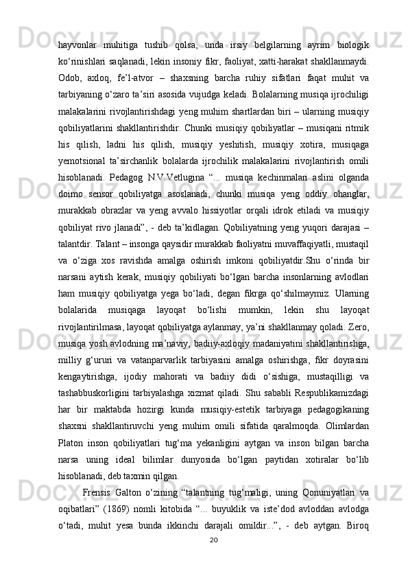 hayvonlar   muhitiga   tushib   qolsa,   unda   irsiy   belgilarning   ayrim   biologik
ko‘rinishlari saqlanadi, lekin insoniy fikr, faoliyat, xatti-harakat shakllanmaydi.
Odob,   axloq,   fe’l-atvor   –   shaxsning   barcha   ruhiy   sifatlari   faqat   muhit   va
tarbiyaning o‘zaro ta’siri asosida vujudga keladi. Bolalarning musiqa ijrochiligi
malakalarini  rivojlantirishdagi  yeng  muhim   shartlardan biri  –  ularning  musiqiy
qobiliyatlarini   shakllantirishdir.   Chunki   musiqiy   qobiliyatlar   –   musiqani   ritmik
his   qilish,   ladni   his   qilish,   musiqiy   yeshitish,   musiqiy   xotira,   musiqaga
yemotsional   ta’sirchanlik   bolalarda   ijrochilik   malakalarini   rivojlantirish   omili
hisoblanadi.   Pedagog   N.V.Vetlugina   “...   musiqa   kechinmalari   aslini   olganda
doimo   sensor   qobiliyatga   asoslanadi,   chunki   musiqa   yeng   oddiy   ohanglar,
murakkab   obrazlar   va   yeng   avvalo   hissiyotlar   orqali   idrok   etiladi   va   musiqiy
qobiliyat   rivo  jlanadi”,  -   deb  ta’kidlagan.  Qobiliyatning  yeng  yuqori  darajasi   –
talantdir. Talant – insonga qaysidir murakkab faoliyatni muvaffaqiyatli, mustaqil
va   o‘ziga   xos   ravishda   amalga   oshirish   imkoni   qobiliyatdir.Shu   o‘rinda   bir
narsani   aytish   kerak,   musiqiy   qobiliyati   bo‘lgan   barcha   insonlarning   avlodlari
ham   musiqiy   qobiliyatga   yega   bo‘ladi,   degan   fikrga   qo‘shilmaymiz.   Ularning
bolalarida   musiqaga   layoqat   bo‘lishi   mumkin,   lekin   shu   layoqat
rivojlantirilmasa, layoqat qobiliyatga aylanmay, ya’ni shakllanmay qoladi. Zero,
musiqa yosh avlodning ma’naviy, badiiy-axloqiy madaniyatini shakllantirishga,
milliy   g‘ururi   va   vatanparvarlik   tarbiyasini   amalga   oshirishga,   fikr   doyrasini
kengaytirishga,   ijodiy   mahorati   va   badiiy   didi   o‘sishiga,   mustaqilligi   va
tashabbuskorligini   tarbiyalashga   xizmat   qiladi.   Shu   sababli   Respublikamizdagi
har   bir   maktabda   hozirgi   kunda   musiqiy-estetik   tarbiyaga   pedagogikaning
shaxsni   shakllantiruvchi   yeng   muhim   omili   sifatida   qaralmoqda.   Olimlardan
Platon   inson   qobiliyatlari   tug‘ma   yekanligini   aytgan   va   inson   bilgan   barcha
narsa   uning   ideal   bilimlar   dunyosida   bo‘lgan   paytidan   xotiralar   bo‘lib
hisoblanadi, deb taxmin qilgan. 
Frensis   Galton   o‘zining   “talantning   tug‘maligi,   uning   Qonuniyatlari   va
oqibatlari”   (1869)   nomli   kitobida   “...   buyuklik   va   iste’dod   avloddan   avlodga
o‘tadi,   muhit   yesa   bunda   ikkinchi   darajali   omildir...”,   -   deb   aytgan.   Biroq
20 