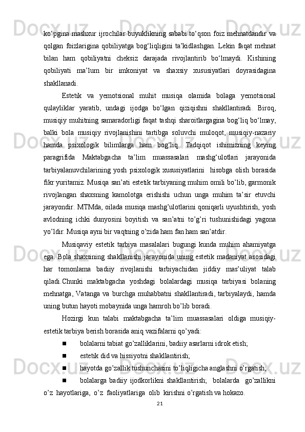 ko‘pgina  mashxur   ijrochilar  buyuklikning  sababi   to‘qson  foiz mehnatdandir   va
qolgan   foizlarigina   qobiliyatga   bog‘liqligini   ta’kidlashgan.   Lekin   faqat   mehnat
bilan   ham   qobiliyatni   cheksiz   darajada   rivojlantirib   bo‘lmaydi.   Kishining
qobiliyati   ma’lum   bir   imkoniyat   va   shaxsiy   xususiyatlari   doyrasidagina
shakllanadi. 
Estetik   va   yemotsional   muhit   musiqa   olamida   bolaga   yemotsional
qulayliklar   yaratib,   undagi   ijodga   bo‘lgan   qiziqishni   shakllantiradi.   Biroq,
musiqiy muhitning samaradorligi faqat tashqi sharoitlargagina bog‘liq bo‘lmay,
balki   bola   musiqiy   rivojlanishini   tartibga   soluvchi   muloqot,   musiqiy-nazariy
hamda   psixologik   bilimlarga   ham   bog‘liq.   Tadqiqot   ishimizning   keying
paragrifida   Maktabgacha   ta’lim   muassasalari   mashg‘ulotlari   jarayonida
tarbiyalanuvchilarining   yosh   psixologik   xususiyatlarini     hisobga   olish   borasida
fikr yuritamiz. Musiqa san’ati estetik tarbiyaning muhim omili bo’lib, garmonik
rivojlangan   shaxsning   kamolotga   erishishi   uchun   unga   muhim   ta’sir   etuvchi
jarayondir. MTMda, oilada musiqa mashg’ulotlarini qoniqarli uyushtirish, yosh
avlodning   ichki   dunyosini   boyitish   va   san’atni   to’g’ri   tushunishidagi   yagona
yo’ldir. Musiqa ayni bir vaqtning o’zida ham fan ham san’atdir. 
Musiqaviy   estetik   tarbiya   masalalari   bugungi   kunda   muhim   ahamiyatga
ega. Bola  shaxsining  shakllanishi  jarayonida  uning estetik  madaniyat  asosidagi
har   tomonlama   badiiy   rivojlanishi   tarbiyachidan   jiddiy   mas’uliyat   talab
qiladi.Chunki   maktabgacha   yoshdagi   bolalardagi   musiqa   tarbiyasi   bolaning
mehnatga,   Vatanga   va   burchga   muhabbatni   shakllantiradi,   tarbiyalaydi,   hamda
uning butun hayoti mobaynida unga hamroh bo’lib boradi. 
Hozirgi  kun  talabi   maktabgacha  ta’lim   muassasalari  oldiga  musiqiy-
estetik tarbiya berish borasida aniq vazifalarni qo’yadi: 
 bolalarni tabiat go’zalliklarini, badiiy asarlarni idrok etish; 
 estetik did va hissiyotni shakllantirish; 
 hayotda go’zallik tushunchasini to’liqligicha anglashni o’rgatish; 
 bolalarga   badiiy   ijodkorlikni   shakllantirish;     bolalarda     go’zallikni
o’z  hayotlariga,  o’z  faoliyatlariga  olib  kirishni o’rgatish va hokazo. 
21