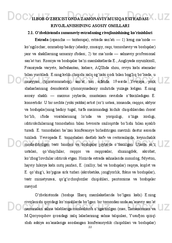 II.BOB  O‘ZBEKISTONDA ZAMONAVIY MUSIQA ESTRADASI
RIVOJLANISHINING ASOSIY OMILLARI
2.1. O’zbekistonda zamonaviy estradaning rivojlanishining ko’rinishlari
Estrada   (ispancha   —  taxtasupa),   estrada   san ati   —  1)   keng  ma noda   —ʼ ʼ
ko ngilochar, ommabop badiiy (abadiy, musiqiy, raqs, tomoshaviy va boshqalar)	
ʻ
janr   va   shakllarning   umumiy   ifodasi;   2)   tor   ma noda   —   sahnaviy   professional	
ʼ
san at turi. Rossiya va boshqalar ba zi mamlakatlarda E., Angliyada myuzikxoll,	
ʼ ʼ
Fransiyada   varyete,   kafeshantan,   kabare,   AQShda   shou,   revyu   kabi   atamalar
bilan yuritiladi. E.ning kelib chiqishi xalq og zaki ijodi bilan bog liq bo lsada, u	
ʻ ʻ ʻ
muayyan   (tijoratommabop)   san at   turi   sifatida   19-asrda   Yevropa   yirik	
ʼ
shaharlarining   demokratik   ijtimoiymadaniy   muhitida   yuzaga   kelgan.   E.ning
asosiy   shakli   —   maxsus   joylarda,   muntazam   ravishda   o tkaziladigan   E.	
ʻ
konsertidir. U bir nechta (yoki yakka) artist (so z ustasi, xonanda, raqqos, aktyor	
ʻ
va   boshqalar)ning   badiiy   tugal,   turfa   mazmundagi   kichik   chiqishlaridan   iborat
bo lib,   ifoda   vositalarining   lo nda   va   yorqinligi,   o ziga   xosligi,	
ʻ ʻ ʻ
ishtirokchilarning   tomoshabin   bilan   bevosita   muloqotda   bo lishi   bilan   ajralib	
ʻ
turadi.   E.   tomoshalari   ba zan   konferansye   birlashtirgan   mavzuli   dastur   asosida	
ʼ
tuziladi.   Yevropada   E.   tomoshalari   dastlab   kafe   va   restoranlarda,   keyinchalik
moslashtirilgan   teatr   binolari   va   boshqalar   joylarda   o tkazilgan.   Ularda   so z	
ʻ ʻ
ustalari,   qo shiqchilar,   raqqos   va   raqqosalar,   shuningdek,   akrobat,	
ʻ
ko zbog lovchilar ishtirok etgan. Hozirda estrada sahnalarida monolog, felyeton,	
ʻ ʻ
hajviy hikoya kabi nutq janrlari, E. (milliy, bal va boshqalar) raqsya, kuplet va
E. qo shig i, ko pgina sirk turlari (akrobatika, jonglyorlik, fokus va boshqalar),	
ʻ ʻ ʻ
teatr   miniatyurasi,   qo g irchoqbozlar   chiqishlari,   pantomima   va   boshqalar	
ʻ ʻ
mavjud.
O zbekistonda   (boshqa   Sharq   mamlakatlarida   bo lgani   kabi)   E.ning	
ʻ ʻ
rivojlanishi quyidagi ko rinishlarda bo lgan: bir tomondan unda an anaviy san at	
ʻ ʻ ʼ ʼ
namunalari sahna talablariga moslashtirib o zgartirilgan (mas, Tamaraxonim va	
ʻ
M.Qoriyoqubov   ijrosidagi   xalq   lalarlarining   sahna   talqinlari,   Yusufjon   qiziq\
shsh   askiya   an analariga   asoslangan   konferansyelik   chiqishlari   va   boshqalar)	
ʼ
22 