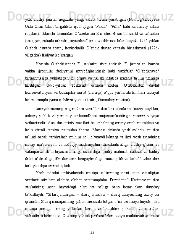 yoki   milliy   janrlar   negizida   yangi   sahna   turlari   yaratilgan   (M.Turg unboyevaʻ
Usta   Olim   bilan   birgalikda   ijod   qilgan   "Paxta",   "Pilla"   kabi   ommaviy   sahna
raqslari). Ikkinchi  tomondan O zbekiston E.si  chet el  san ati  shakl  va uslublari	
ʻ ʼ
(mas, jaz, estrada orkestri, myuzikxoll)ni o zlashtirishi bilan boyidi. 1956-yildan	
ʻ
O zbek   estrada   teatri,   keyinchalik   O zbek   davlat   estrada   birlashmasi   (1996-	
ʻ ʻ
yilgacha) faoliyat ko rsatgan.	
ʻ
Hozirda   O zbekistonda   E.   san atini   rivojlantirish,   E.   jamoalari   hamda	
ʻ ʼ
yakka   ijrochilar   faoliyatini   muvofiqlashtirish   kabi   vazifalar   "O zbeknavo"	
ʻ
birlashmasiga   yuklatilgan.   E.   o quv   yo nalishi   sifatida   maxsus   ta lim   tizimiga	
ʻ ʻ ʼ
kiritilgan.   1996-yildan   Toshkent   estrada   kolleji,   O zbekiston   davlat	
ʻ
konservatoriyasi va boshqalar san at (musiqa) o quv yurtlarida E. ftlari faoliyat	
ʼ ʻ
ko rsatmoqda (yana q.	
ʻ   Miniatyuralar teatri ,   Ommabop musiqa ).
Jamiyatimizning   eng   muhim   vazifalaridan   biri   o ‘ zida   ma ’ naviy   boylikni ,
axloqiy   poklik   va   jismoniy   barkamollikni   mujassamlashtirgan   insonni   voyaga
yetkazishdir .   Ana   shu   tarixiy   vazifani   hal   qilishning   asosiy   omili   murakkab   va
ko ‘ p   qirrali   tarbiya   tizimidan   iborat .   Mazkur   tizimda   yosh   avlodni   musiqa
ta ’ limi   orqali   tarbiyalash   muhim   ro ’ l   o ‘ ynaydi . Musiqa   ta ’ limi   yosh   avlodning
milliy   ma ’ naviyati   va   axloqiy   madaniyatini   shakllantirishga ,   milliy   g ‘ urur   va
vatanparvarlik   tarbiyasini   amalga   oshirishga ,   ijodiy   mahorat ,   nafosat   va   badiiy
didni   o ‘ stirishga ,   fikr   doirasini   kengaytirishga ,   mustaqillik   va   tashabbuskorlikni
tarbiyalashga   xizmat   qiladi .  
Yosh   avlodni   tarbiyalashda   musiqa   ta ’ limining   o ‘ rni   katta   ekanligiga
yurtboshimiz   ham   alohida   e ’ tibor   qaratmoqdalar .   Prezident   I .   Karimov   musiqa
san ’ atining   inson   hayotidagi   o ‘ rni   va   ro ’ liga   baho   berar   ekan   shunday
ta ’ kidlaydi :   “ SHarq   musiqasi   –   sharq   falsafasi   –   sharq   dunyosining   uzviy   bir
qismidir .  Sharq   musiqasining    jahon   merosida   tutgan   o ‘ rni   benihoya   buyuk ...  Bu
musiqa   ming   –   ming   yillardan   beri   odamlar   dilini   poklab ,   ularni   ruhan
yuksaltirib   kelmoqda .  O ’ zining   yuksak   jozibasi   bilan   dunyo   madaniyatiga   ozuqa
23