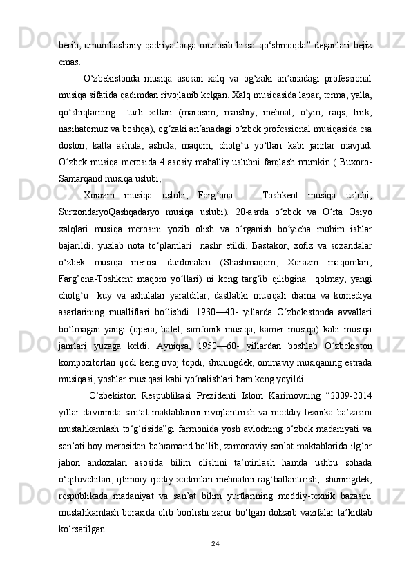 berib ,   umumbashariy   qadriyatlarga   munosib   hissa   qo ‘ shmoqda ”   deganlari   bejiz
emas . 
O ʻ zbekistonda   musiqa   asosan   xalq   va   og ʻ zaki   an ʼ anadagi   professional
musiqa   sifatida   qadimdan   rivojlanib   kelgan .  Xalq   musiqasida   lapar ,  terma ,  yalla ,
qo ʻ shiqlarning     turli   xillari   ( marosim ,   maishiy ,   mehnat ,   o ʻ yin ,   raqs ,   lirik ,
nasihatomuz   va   boshqa ),  og ʻ zaki   an ʼ anadagi   o ʻ zbek   professional   musiqasida   esa
doston ,   katta   ashula ,   ashula ,   maqom ,   cholg ʻ u   yo ʻ llari   kabi   janrlar   mavjud .
O ʻ zbek   musiqa   merosida   4   asosiy   mahalliy   uslubni   farqlash   mumkin   (   Buxoro -
Samarqand   musiqa   uslubi , 
Xorazm   musiqa   uslubi ,   Farg ʻ ona   —   Toshkent   musiqa   uslubi ,
SurxondaryoQashqadaryo   musiqa   uslubi ).   20- asrda   o ʻ zbek   va   O ʻ rta   Osiyo
xalqlari   musiqa   merosini   yozib   olish   va   o ʻ rganish   bo ʻ yicha   muhim   ishlar
bajarildi ,   yuzlab   nota   to ʻ plamlari     nashr   etildi .   Bastakor ,   xofiz   va   sozandalar
o ʻ zbek   musiqa   merosi   durdonalari   ( Shashmaqom ,   Xorazm   maqomlari ,
Farg ’ ona - Toshkent   maqom   yo ʻ llari )   ni   keng   targ ʻ ib   qilibgina     qolmay ,   yangi
cholg ʻ u     kuy   va   ashulalar   yaratdilar ,   dastlabki   musiqali   drama   va   komediya
asarlarining   mualliflari   bo ʻ lishdi .   1930—40-   yillarda   O ʻ zbekistonda   avvallari
bo ʻ lmagan   yangi   ( opera ,   balet ,   simfonik   musiqa ,   kamer   musiqa )   kabi   musiqa
janrlari   yuzaga   keldi .   Ayniqsa ,   1950—60-   yillardan   boshlab   O ʻ zbekiston
kompozitorlari   ijodi   keng   rivoj   topdi ,  shuningdek ,  ommaviy   musiqaning   estrada
musiqasi ,  yoshlar   musiqasi   kabi   yo ʻ nalishlari   ham   keng   yoyildi . 
  O ‘ zbekiston   Respublikasi   Prezidenti   Islom   Karimovning   “2009-2014
yillar   davomida   san ’ at   maktablarini   rivojlantirish   va   moddiy   texnika   ba ’ zasini
mustahkamlash   to ‘ g ‘ risida ” gi   farmonida   yosh   avlodning   o ‘ zbek   madaniyati   va
san ’ ati   boy   merosidan   bahramand   bo ‘ lib ,   zamonaviy   san ’ at   maktablarida   ilg ‘ or
jahon   andozalari   asosida   bilim   olishini   ta ’ minlash   hamda   ushbu   sohada
o ‘ qituvchilari ,  ijtimoiy - ijodiy   xodimlari   mehnatini   rag ‘ batlantirish ,    shuningdek ,
respublikada   madaniyat   va   san ’ at   bilim   yurtlarining   moddiy - texnik   bazasini
mustahkamlash   borasida   olib   borilishi   zarur   bo ‘ lgan   dolzarb   vazifalar   ta ’ kidlab
ko ‘ rsatilgan . 
24 