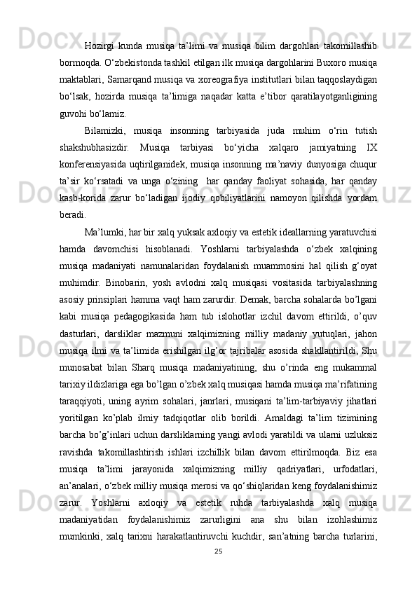 Hozirgi   kunda   musiqa   ta’limi   va   musiqa   bilim   dargohlari   takomillashib
bormoqda. O‘zbekistonda tashkil etilgan ilk musiqa dargohlarini Buxoro musiqa
maktablari, Samarqand musiqa va xoreografiya institutlari bilan taqqoslaydigan
bo‘lsak,   hozirda   musiqa   ta’limiga   naqadar   katta   e’tibor   qaratilayotganligining
guvohi bo‘lamiz. 
Bilamizki,   musiqa   insonning   tarbiyasida   juda   muhim   o‘rin   tutish
shakshubhasizdir.   Musiqa   tarbiyasi   bo‘yicha   xalqaro   jamiyatning   IX
konferensiyasida   uqtirilganidek,   musiqa   insonning   ma’naviy   dunyosiga   chuqur
ta’sir   ko‘rsatadi   va   unga   o‘zining     har   qanday   faoliyat   sohasida,   har   qanday
kasb-korida   zarur   bo‘ladigan   ijodiy   qobiliyatlarini   namoyon   qilishda   yordam
beradi.   
Ma’lumki, har bir xalq yuksak axloqiy va estetik ideallarning yaratuvchisi
hamda   davomchisi   hisoblanadi.   Yoshlarni   tarbiyalashda   o‘zbek   xalqining
musiqa   madaniyati   namunalaridan   foydalanish   muammosini   hal   qilish   g‘oyat
muhimdir.   Binobarin,   yosh   avlodni   xalq   musiqasi   vositasida   tarbiyalashning
asosiy prinsiplari hamma vaqt ham zarurdir. Demak, barcha sohalarda bo’lgani
kabi   musiqa   pedagogikasida   ham   tub   islohotlar   izchil   davom   ettirildi,   o’quv
dasturlari,   darsliklar   mazmuni   xalqimizning   milliy   madaniy   yutuqlari,   jahon
musiqa   ilmi   va   ta’limida   erishilgan   ilg’or   tajribalar   asosida   shakllantirildi,   Shu
munosabat   bilan   Sharq   musiqa   madaniyatining,   shu   o’rinda   eng   mukammal
tarixiy ildizlariga ega bo’lgan o’zbek xalq musiqasi hamda musiqa ma’rifatining
taraqqiyoti,   uning   ayrim   sohalari,   janrlari,   musiqani   ta’lim-tarbiyaviy   jihatlari
yoritilgan   ko’plab   ilmiy   tadqiqotlar   olib   borildi.   Amaldagi   ta’lim   tizimining
barcha bo’g’inlari uchun darsliklarning yangi avlodi yaratildi va ularni uzluksiz
ravishda   takomillashtirish   ishlari   izchillik   bilan   davom   ettirilmoqda.   Biz   esa
musiqa   ta’limi   jarayonida   xalqimizning   milliy   qadriyatlari,   urfodatlari,
an’analari, o‘zbek milliy musiqa merosi va qo‘shiqlaridan keng foydalanishimiz
zarur.   Yoshlarni   axloqiy   va   estetik   ruhda   tarbiyalashda   xalq   musiqa
madaniyatidan   foydalanishimiz   zarurligini   ana   shu   bilan   izohlashimiz
mumkinki,   xalq   tarixni   harakatlantiruvchi   kuchdir,   san’atning   barcha   turlarini,
25