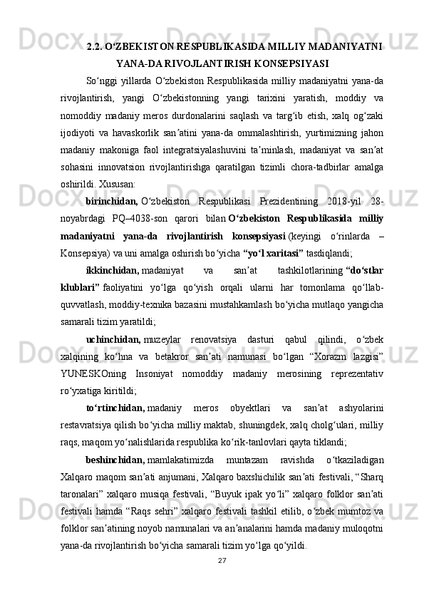 2.2.  O ZBEKISTON RESPUBLIKASIDA MILLIY MADANIYATNIʻ
YANA-DA RIVOJLANTIRISH KONSEPSIYASI
So nggi  yillarda  O zbekiston  Respublikasida   milliy  madaniyatni   yana-da	
ʻ ʻ
rivojlantirish,   yangi   O zbekistonning   yangi   tarixini   yaratish,   moddiy   va	
ʻ
nomoddiy   madaniy   meros   durdonalarini   saqlash   va   targ ib   etish,   xalq   og zaki	
ʻ ʻ
ijodiyoti   va   havaskorlik   san atini   yana-da   ommalashtirish,   yurtimizning   jahon	
ʼ
madaniy   makoniga   faol   integratsiyalashuvini   ta minlash,   madaniyat   va   san at	
ʼ ʼ
sohasini   innovatsion   rivojlantirishga   qaratilgan   tizimli   chora-tadbirlar   amalga
oshirildi. Xususan:
birinchidan,   O zbekiston   Respublikasi   Prezidentining   2018-yil   28-	
ʻ
noyabrdagi   PQ–4038-son   qarori   bilan   O zbekiston   Respublikasida   milliy	
ʻ
madaniyatni   yana-da   rivojlantirish   konsepsiyasi   (keyingi   o rinlarda   –	
ʻ
Konsepsiya) va uni amalga oshirish bo yicha	
ʻ   “yo l xaritasi”	ʻ   tasdiqlandi;
ikkinchidan,   madaniyat   va   san at   tashkilotlarining	
ʼ   “do stlar	ʻ
klublari”   faoliyatini   yo lga   qo yish   orqali   ularni   har   tomonlama   qo llab-	
ʻ ʻ ʻ
quvvatlash, moddiy-texnika bazasini mustahkamlash bo yicha mutlaqo yangicha	
ʻ
samarali tizim yaratildi;
uchinchidan,   muzeylar   renovatsiya   dasturi   qabul   qilindi,   o zbek	
ʻ
xalqining   ko hna   va   betakror   san ati   namunasi   bo lgan   “Xorazm   lazgisi”	
ʻ ʼ ʻ
YUNESKOning   Insoniyat   nomoddiy   madaniy   merosining   reprezentativ
ro yxatiga kiritildi;	
ʻ
to rtinchidan,	
ʻ   madaniy   meros   obyektlari   va   san at   ashyolarini	ʼ
restavratsiya qilish bo yicha milliy maktab, shuningdek, xalq cholg ulari, milliy	
ʻ ʻ
raqs, maqom yo nalishlarida respublika ko rik-tanlovlari qayta tiklandi;	
ʻ ʻ
beshinchidan,   mamlakatimizda   muntazam   ravishda   o tkaziladigan	
ʻ
Xalqaro maqom san ati anjumani, Xalqaro baxshichilik san ati festivali, “Sharq	
ʼ ʼ
taronalari”  xalqaro  musiqa   festivali,   “Buyuk  ipak  yo li”  xalqaro  folklor   san ati	
ʻ ʼ
festivali  hamda  “Raqs   sehri”  xalqaro festivali   tashkil   etilib,  o zbek  mumtoz  va	
ʻ
folklor san atining noyob namunalari va an analarini hamda madaniy muloqotni	
ʼ ʼ
yana-da rivojlantirish bo yicha samarali tizim yo lga qo yildi.	
ʻ ʻ ʻ
27 