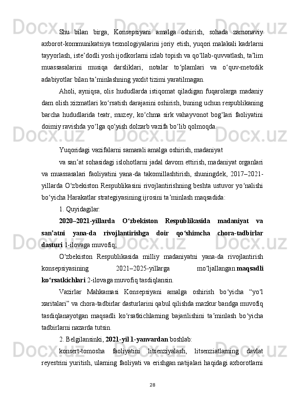 Shu   bilan   birga,   Konsepsiyani   amalga   oshirish,   sohada   zamonaviy
axborot-kommunikatsiya texnologiyalarini joriy etish, yuqori malakali kadrlarni
tayyorlash, iste dodli yosh ijodkorlarni izlab topish va qo llab-quvvatlash, ta limʼ ʻ ʼ
muassasalarini   musiqa   darsliklari,   notalar   to plamlari   va   o quv-metodik	
ʻ ʻ
adabiyotlar bilan ta minlashning yaxlit tizimi yaratilmagan.	
ʼ
Aholi,   ayniqsa,   olis   hududlarda   istiqomat   qiladigan   fuqarolarga   madaniy
dam olish xizmatlari ko rsatish darajasini oshirish, buning uchun respublikaning	
ʻ
barcha   hududlarida   teatr,   muzey,   ko chma   sirk   vahayvonot   bog lari   faoliyatini	
ʻ ʻ
doimiy ravishda yo lga qo yish dolzarb vazifa bo lib qolmoqda.	
ʻ ʻ ʻ
 
Yuqoridagi vazifalarni samarali amalga oshirish, madaniyat
va san at sohasidagi islohotlarni jadal davom ettirish, madaniyat organlari	
ʼ
va   muassasalari   faoliyatini   yana-da   takomillashtirish,   shuningdek,   2017–2021-
yillarda O zbekiston Respublikasini  rivojlantirishning beshta ustuvor yo nalishi	
ʻ ʻ
bo yicha Harakatlar strategiyasining ijrosini ta minlash maqsadida:	
ʻ ʼ
1. Quyidagilar:
2020–2021-yillarda   O zbekiston   Respublikasida   madaniyat   va	
ʻ
san atni   yana-da   rivojlantirishga   doir   qo shimcha   chora-tadbirlar	
ʼ ʻ
dasturi   1-ilovaga muvofiq;
O zbekiston   Respublikasida   milliy   madaniyatni   yana-da   rivojlantirish	
ʻ
konsepsiyasining   2021–2025-yillarga   mo ljallangan	
ʻ   maqsadli
ko rsatkichlari	
ʻ   2-ilovaga muvofiq tasdiqlansin.
Vazirlar   Mahkamasi   Konsepsiyani   amalga   oshirish   bo yicha   “yo l	
ʻ ʻ
xaritalari” va chora-tadbirlar dasturlarini qabul qilishda mazkur bandga muvofiq
tasdiqlanayotgan   maqsadli   ko rsatkichlarning   bajarilishini   ta minlash   bo yicha	
ʻ ʼ ʻ
tadbirlarni nazarda tutsin.
2. Belgilansinki,   2021-yil 1-yanvardan   boshlab:
konsert-tomosha   faoliyatini   litsenziyalash,   litsenziatlarning   davlat
reyestrini yuritish, ularning faoliyati va erishgan natijalari haqidagi axborotlarni
28