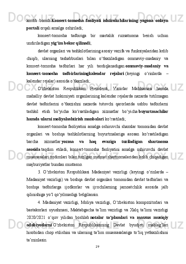 kiritib   borish   Konsert-tomosha   faoliyati   ishtirokchilarining   yagona   onlayn
portali   orqali amalga oshiriladi;
konsert-tomosha   tadbiriga   bir   martalik   ruxsatnoma   berish   uchun
undiriladigan   yig im bekor qilinadiʻ ;
davlat organlari va tashkilotlarining asosiy vazifa va funksiyalaridan kelib
chiqib,   ularning   tashabbuslari   bilan   o tkaziladigan   ommaviy-madaniy   va	
ʻ
konsert-tomosha   tadbirlari   har   yili   tasdiqlanadigan   ommaviy-madaniy   va
konsert-tomosha   tadbirlariningkalendar   rejalari   (keyingi   o rinlarda   –	
ʻ
kalendar rejalar) asosida o tkaziladi;	
ʻ
O zbekiston   Respublikasi   Prezidenti,   Vazirlar   Mahkamasi   hamda	
ʻ
mahalliy davlat hokimiyati organlarining kalendar rejalarda nazarda tutilmagan
davlat   tadbirlarini   o tkazishni   nazarda   tutuvchi   qarorlarida   ushbu   tadbirlarni	
ʻ
tashkil   etish   bo yicha   ko rsatiladigan   xizmatlar   bo yicha	
ʻ ʻ ʻ   buyurtmachilar
hamda ularni moliyalashtirish manbalari   ko rsatiladi;	
ʻ
konsert-tomosha faoliyatini amalga oshiruvchi shaxslar tomonidan davlat
organlari   va   boshqa   tashkilotlarning   buyurtmalariga   asosan   ko rsatiladigan	
ʻ
barcha   xizmatlar   yozma   va   haq   evaziga   tuziladigan   shartnoma
asosida   taqdim   etiladi,   konsert-tomosha   faoliyatini   amalga   oshiruvchi   davlat
muassasalari xodimlari bilan tuzilgan mehnat shartnomalaridan kelib chiqadigan
majburiyatlar bundan mustasno.
3.   O zbekiston   Respublikasi   Madaniyat   vazirligi   (keyingi   o rinlarda   –	
ʻ ʻ
Madaniyat   vazirligi)   va   boshqa   davlat   organlari   tomonidan   davlat   tadbirlari   va
boshqa   tadbirlarga   ijodkorlar   va   ijrochilarning   jamoatchilik   asosida   jalb
qilinishiga yo l qo yilmasligi belgilansin.	
ʻ ʻ
4.   Madaniyat   vazirligi,   Moliya   vazirligi,   O zbekiston   kompozitorlari   va	
ʻ
bastakorlari   uyushmasi,   Maktabgacha   ta lim   vazirligi   va   Xalq   ta limi   vazirligi	
ʼ ʼ
2020/2021   o quv   yilidan   boshlab	
ʻ   notalar   to plamlari   va   maxsus   musiqiy	ʻ
adabiyotlarni   O zbekiston   Respublikasining   Davlat   byudjeti   mablag lari	
ʻ ʻ
hisobidan chop etilishini  va ularning ta lim  muassasalariga  to liq yetkazilishini	
ʼ ʻ
ta minlasin.	
ʼ
29