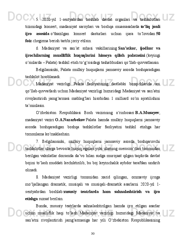 5.   2020-yil   1-sentyabrdan   boshlab   davlat   organlari   va   tashkilotlari
tizimidagi   konsert,   madaniyat   saroylari   va   boshqa   muassasalarda   to liq   jonliʻ
ijro   asosida   o tkazilgan   konsert   dasturlari   uchun   ijara   to lovidan	
ʻ ʻ   50
foiz   chegirma berish tartibi joriy etilsin.
6.   Madaniyat   va   san at   sohasi   vakillarining	
ʼ   San atkor,   ijodkor   va	ʼ
ijrochilarning   mualliflik   huquqlarini   himoya   qilish   palatasini   (keyingi
o rinlarda – Palata) tashkil etish to g risidagi tashabbuslari qo llab-quvvatlansin.	
ʻ ʻ ʻ ʻ
Belgilansinki,   Palata   mulkiy   huquqlarni   jamoaviy   asosda   boshqaradigan
tashkilot hisoblanadi.
Madaniyat   vazirligi   Palata   faoliyatining   dastlabki   bosqichlarida   uni
qo llab-quvvatlash uchun Madaniyat vazirligi huzuridagi Madaniyat va san atni
ʻ ʼ
rivojlantirish   jamg armasi   mablag lari   hisobidan   1   milliard   so m   ajratilishini	
ʻ ʻ ʻ
ta minlasin.	
ʼ
O zbekiston   Respublikasi   Bosh   vazirining   o rinbosari	
ʻ ʻ   B.A.Musayev ,
madaniyat   vaziri   O.A.Nazarbekov   Palata   hamda   mulkiy   huquqlarni   jamoaviy
asosda   boshqaradigan   boshqa   tashkilotlar   faoliyatini   tashkil   etishga   har
tomonlama ko maklashsin.	
ʻ
7.   Belgilansinki,   mulkiy   huquqlarni   jamoaviy   asosda   boshqaruvchi
tashkilotlar ularga bevosita huquq egalari yoki ularning merosxo rlari tomonidan	
ʻ
berilgan vakolatlar doirasida da vo bilan sudga murojaat  qilgan taqdirda davlat	
ʼ
bojini to lash muddati kechiktirilib, bu boj keyinchalik aybdor tarafdan undirib	
ʻ
olinadi.
8.   Madaniyat   vazirligi   tomonidan   xarid   qilingan,   ommaviy   ijroga
mo ljallangan   dramatik,   musiqali   va   musiqali-dramatik   asarlarni   2020-yil   1-	
ʻ
sentyabrdan   boshlab   xususiy   teatrlarda   ham   sahnalashtirish   va   ijro
etishga   ruxsat berilsin.
Bunda,   xususiy   teatrlarda   sahnalashtirilgan   hamda   ijro   etilgan   asarlar
uchun   mualliflik   haqi   to lash   Madaniyat   vazirligi   huzuridagi   Madaniyat   va	
ʻ
san atni   rivojlantirish   jamg armasiga   har   yili   O zbekiston   Respublikasining	
ʼ ʻ ʻ
30 