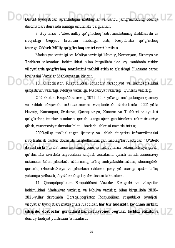 Davlat   byudjetidan   ajratiladigan   mablag lar   va   ushbu   jamg armaning   boshqaʻ ʻ
daromadlari doirasida amalga oshirilishi belgilansin.
9. Boy tarixi, o zbek milliy qo g irchoq teatri maktabining shakllanishi va	
ʻ ʻ ʻ
rivojidagi   beqiyos   hissasini   inobatga   olib,   Respublika   qo g irchoq	
ʻ ʻ
teatriga   O zbek Milliy qo g irchoq teatri	
ʻ ʻ ʻ   nomi berilsin.
Madaniyat   vazirligi   va   Moliya   vazirligi   Navoiy,   Namangan,   Sirdaryo   va
Toshkent   viloyatlari   hokimliklari   bilan   birgalikda   ikki   oy   muddatda   ushbu
viloyatlarda   qo g irchoq  teatrlarini   tashkil   etish	
ʻ ʻ   to g risidagi   Hukumat   qarori	ʻ ʻ
loyihasini Vazirlar Mahkamasiga kiritsin.
10.   O zbekiston   Respublikasi   Iqtisodiy   taraqqiyot   va   kambag allikni	
ʻ ʻ
qisqartirish vazirligi, Moliya vazirligi, Madaniyat vazirligi, Qurilish vazirligi:
O zbekiston  Respublikasining   2021–2023-yillarga  mo ljallangan  ijtimoiy	
ʻ ʻ
va   ishlab   chiqarish   infratuzilmasini   rivojlantirish   dasturlarida   2021-yilda
Navoiy,   Namangan,   Sirdaryo,   Qashqadaryo,   Xorazm   va   Toshkent   viloyatlari
qo g irchoq teatrlari binolarini qurish, ularga ajratilgan binolarni rekonstruksiya	
ʻ ʻ
qilish, zamonaviy uskunalar bilan jihozlash ishlarini nazarda tutsin;
2020-yilga   mo ljallangan   ijtimoiy   va   ishlab   chiqarish   infratuzilmasini	
ʻ
rivojlantirish dasturi doirasida maqbullashtirilgan mablag lar hisobidan	
ʻ   “O zbek	ʻ
davlat sirki”   davlat muassasasining bino va inshootlarini rekonstruksiya qilish,
qo shimcha   ravishda   hayvonlarni   saqlash   xonalarini   qurish   hamda   zamonaviy	
ʻ
uskunalar   bilan   jihozlash   ishlarining   to liq   moliyalashtirilishini,   shuningdek,	
ʻ
qurilish,   rekonstruksiya   va   jihozlash   ishlarini   joriy   yil   oxiriga   qadar   to liq	
ʻ
yakuniga yetkazib, foydalanishga topshirilishini ta minlasin.	
ʼ
11.   Qoraqalpog iston   Respublikasi   Vazirlar   Kengashi   va   viloyatlar	
ʻ
hokimliklari   Madaniyat   vazirligi   va   Moliya   vazirligi   bilan   birgalikda   2020–
2021-yillar   davomida   Qoraqalpog iston   Respublikasi   respublika   byudjeti,	
ʻ
viloyatlar byudjetlari mablag lari hisobidan	
ʻ   har bir hududda ko chma sirklar	ʻ
(shapito,   dorbozlar   guruhlari)   hamda   hayvonot   bog lari   tashkil   etilishi	
ʻ   va
doimiy faoliyat yuritishini ta minlasin.	
ʼ
31 