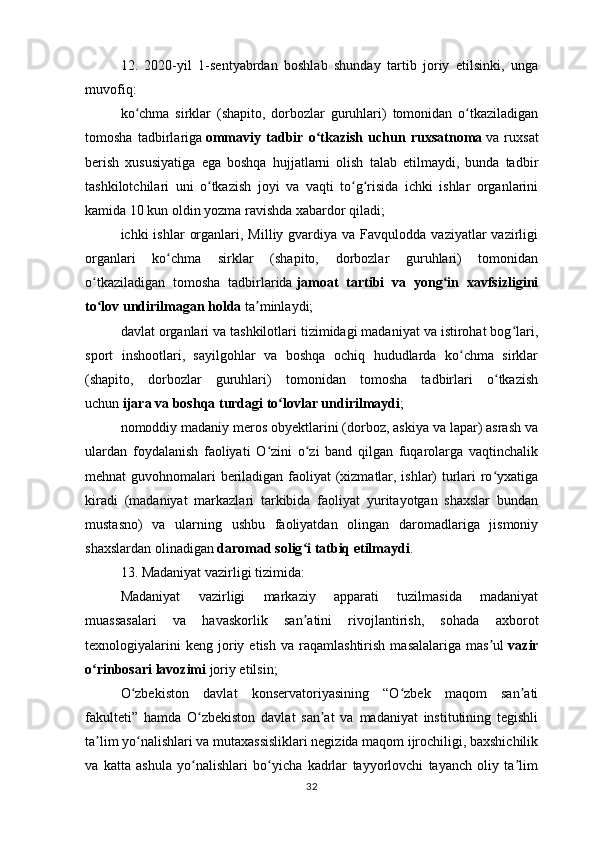 12.   2020-yil   1-sentyabrdan   boshlab   shunday   tartib   joriy   etilsinki,   unga
muvofiq:
ko chma   sirklar   (shapito,   dorbozlar   guruhlari)   tomonidan   o tkaziladiganʻ ʻ
tomosha   tadbirlariga   ommaviy   tadbir   o tkazish   uchun   ruxsatnoma	
ʻ   va   ruxsat
berish   xususiyatiga   ega   boshqa   hujjatlarni   olish   talab   etilmaydi,   bunda   tadbir
tashkilotchilari   uni   o tkazish   joyi   va   vaqti   to g risida   ichki   ishlar   organlarini	
ʻ ʻ ʻ
kamida 10 kun oldin yozma ravishda xabardor qiladi;
ichki  ishlar   organlari,  Milliy gvardiya  va Favqulodda  vaziyatlar  vazirligi
organlari   ko chma   sirklar   (shapito,   dorbozlar   guruhlari)   tomonidan	
ʻ
o tkaziladigan   tomosha   tadbirlarida	
ʻ   jamoat   tartibi   va   yong in   xavfsizligini	ʻ
to lov undirilmagan holda	
ʻ   ta minlaydi;	ʼ
davlat organlari va tashkilotlari tizimidagi madaniyat va istirohat bog lari,	
ʻ
sport   inshootlari,   sayilgohlar   va   boshqa   ochiq   hududlarda   ko chma   sirklar	
ʻ
(shapito,   dorbozlar   guruhlari)   tomonidan   tomosha   tadbirlari   o tkazish	
ʻ
uchun   ijara va boshqa turdagi to lovlar undirilmaydi	
ʻ ;
nomoddiy madaniy meros obyektlarini (dorboz, askiya va lapar) asrash va
ulardan   foydalanish   faoliyati   O zini   o zi   band   qilgan   fuqarolarga   vaqtinchalik	
ʻ ʻ
mehnat guvohnomalari beriladigan faoliyat (xizmatlar, ishlar) turlari ro yxatiga	
ʻ
kiradi   (madaniyat   markazlari   tarkibida   faoliyat   yuritayotgan   shaxslar   bundan
mustasno)   va   ularning   ushbu   faoliyatdan   olingan   daromadlariga   jismoniy
shaxslardan olinadigan   daromad solig i tatbiq etilmaydi	
ʻ .
13. Madaniyat vazirligi tizimida:
Madaniyat   vazirligi   markaziy   apparati   tuzilmasida   madaniyat
muassasalari   va   havaskorlik   san atini   rivojlantirish,   sohada   axborot
ʼ
texnologiyalarini   keng   joriy  etish   va   raqamlashtirish   masalalariga   mas ul	
ʼ   vazir
o rinbosari lavozimi	
ʻ   joriy etilsin;
O zbekiston   davlat   konservatoriyasining   “O zbek   maqom   san ati	
ʻ ʻ ʼ
fakulteti”   hamda   O zbekiston   davlat   san at   va   madaniyat   institutining   tegishli	
ʻ ʼ
ta lim yo nalishlari va mutaxassisliklari negizida maqom ijrochiligi, baxshichilik	
ʼ ʻ
va   katta   ashula   yo nalishlari   bo yicha   kadrlar   tayyorlovchi   tayanch   oliy   ta lim	
ʻ ʻ ʼ
32