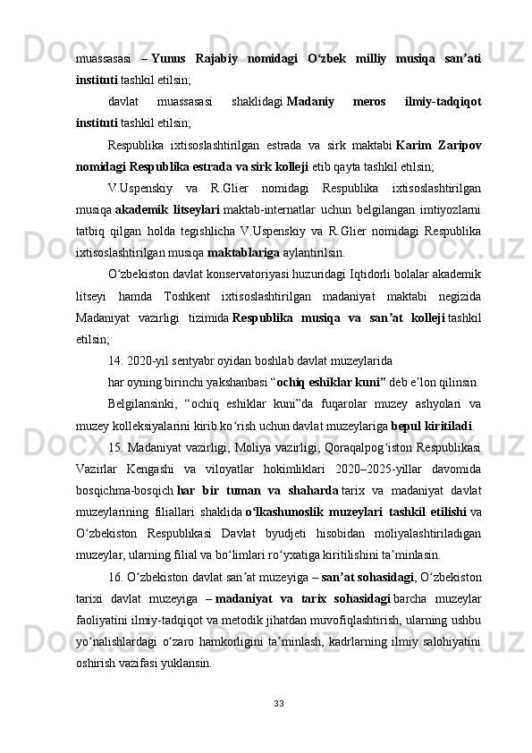 muassasasi   –   Yunus   Rajabiy   nomidagi   O zbek   milliy   musiqa   san atiʻ ʼ
instituti   tashkil etilsin;
davlat   muassasasi   shaklidagi   Madaniy   meros   ilmiy-tadqiqot
instituti   tashkil etilsin;
Respublika   ixtisoslashtirilgan   estrada   va   sirk   maktabi   Karim   Zaripov
nomidagi Respublika estrada va sirk kolleji   etib qayta tashkil etilsin;
V.Uspenskiy   va   R.Glier   nomidagi   Respublika   ixtisoslashtirilgan
musiqa   akademik   litseylari   maktab-internatlar   uchun   belgilangan   imtiyozlarni
tatbiq   qilgan   holda   tegishlicha   V.Uspenskiy   va   R.Glier   nomidagi   Respublika
ixtisoslashtirilgan musiqa   maktablariga   aylantirilsin.
O zbekiston davlat konservatoriyasi huzuridagi Iqtidorli bolalar akademik	
ʻ
litseyi   hamda   Toshkent   ixtisoslashtirilgan   madaniyat   maktabi   negizida
Madaniyat   vazirligi   tizimida   Respublika   musiqa   va   san at   kolleji	
ʼ   tashkil
etilsin;
14. 2020-yil sentyabr oyidan boshlab davlat muzeylarida
har oyning birinchi yakshanbasi “ ochiq eshiklar kuni”   deb e lon qilinsin.	
ʼ
Belgilansinki,   “ochiq   eshiklar   kuni”da   fuqarolar   muzey   ashyolari   va
muzey kolleksiyalarini kirib ko rish uchun davlat muzeylariga	
ʻ   bepul kiritiladi .
15. Madaniyat   vazirligi,  Moliya  vazirligi,  Qoraqalpog iston  Respublikasi	
ʻ
Vazirlar   Kengashi   va   viloyatlar   hokimliklari   2020–2025-yillar   davomida
bosqichma-bosqich   har   bir   tuman   va   shaharda   tarix   va   madaniyat   davlat
muzeylarining   filiallari   shaklida   o lkashunoslik   muzeylari   tashkil   etilishi	
ʻ   va
O zbekiston   Respublikasi   Davlat   byudjeti   hisobidan   moliyalashtiriladigan	
ʻ
muzeylar, ularning filial va bo limlari ro yxatiga kiritilishini ta minlasin.	
ʻ ʻ ʼ
16. O zbekiston davlat san at muzeyiga –	
ʻ ʼ   san at sohasidagi	ʼ , O zbekiston	ʻ
tarixi   davlat   muzeyiga   –   madaniyat   va   tarix   sohasidagi   barcha   muzeylar
faoliyatini ilmiy-tadqiqot va metodik jihatdan muvofiqlashtirish, ularning ushbu
yo nalishlardagi   o zaro   hamkorligini   ta minlash,   kadrlarning   ilmiy   salohiyatini	
ʻ ʻ ʼ
oshirish vazifasi yuklansin.
33 