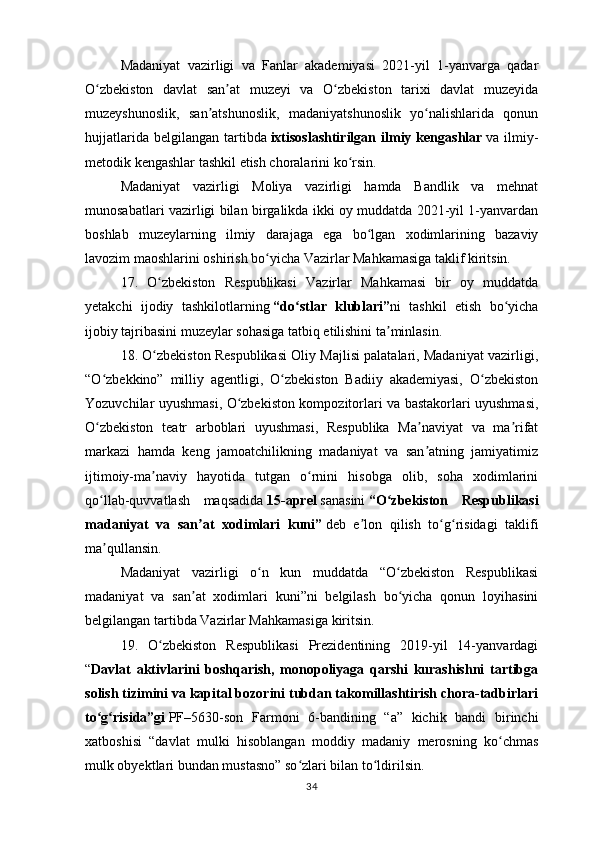 Madaniyat   vazirligi   va   Fanlar   akademiyasi   2021-yil   1-yanvarga   qadar
O zbekiston   davlat   san at   muzeyi   va   O zbekiston   tarixi   davlat   muzeyidaʻ ʼ ʻ
muzeyshunoslik,   san atshunoslik,   madaniyatshunoslik   yo nalishlarida   qonun	
ʼ ʻ
hujjatlarida  belgilangan   tartibda   ixtisoslashtirilgan   ilmiy  kengashlar   va  ilmiy-
metodik kengashlar tashkil etish choralarini ko rsin.	
ʻ
Madaniyat   vazirligi   Moliya   vazirligi   hamda   Bandlik   va   mehnat
munosabatlari vazirligi bilan birgalikda ikki oy muddatda 2021-yil 1-yanvardan
boshlab   muzeylarning   ilmiy   darajaga   ega   bo lgan   xodimlarining   bazaviy	
ʻ
lavozim maoshlarini oshirish bo yicha Vazirlar Mahkamasiga taklif kiritsin.	
ʻ
17.   O zbekiston   Respublikasi   Vazirlar   Mahkamasi   bir   oy   muddatda	
ʻ
yetakchi   ijodiy   tashkilotlarning   “do stlar   klublari”	
ʻ ni   tashkil   etish   bo yicha	ʻ
ijobiy tajribasini muzeylar sohasiga tatbiq etilishini ta minlasin.	
ʼ
18. O zbekiston Respublikasi Oliy Majlisi palatalari, Madaniyat vazirligi,	
ʻ
“O zbekkino”   milliy   agentligi,   O zbekiston   Badiiy   akademiyasi,   O zbekiston	
ʻ ʻ ʻ
Yozuvchilar uyushmasi, O zbekiston kompozitorlari va bastakorlari uyushmasi,	
ʻ
O zbekiston   teatr   arboblari   uyushmasi,   Respublika   Ma naviyat   va   ma rifat	
ʻ ʼ ʼ
markazi   hamda   keng   jamoatchilikning   madaniyat   va   san atning   jamiyatimiz	
ʼ
ijtimoiy-ma naviy   hayotida   tutgan   o rnini   hisobga   olib,   soha   xodimlarini	
ʼ ʻ
qo llab-quvvatlash   maqsadida	
ʻ   15-aprel   sanasini   “O zbekiston   Respublikasi	ʻ
madaniyat   va   san at   xodimlari   kuni”	
ʼ   deb   e lon   qilish   to g risidagi   taklifi	ʼ ʻ ʻ
ma qullansin.	
ʼ
Madaniyat   vazirligi   o n   kun   muddatda   “O zbekiston   Respublikasi	
ʻ ʻ
madaniyat   va   san at   xodimlari   kuni”ni   belgilash   bo yicha   qonun   loyihasini	
ʼ ʻ
belgilangan tartibda Vazirlar Mahkamasiga kiritsin.
19.   O zbekiston   Respublikasi   Prezidentining   2019-yil   14-yanvardagi	
ʻ
“ Davlat   aktivlarini   boshqarish,   monopoliyaga   qarshi   kurashishni   tartibga
solish tizimini va kapital bozorini tubdan takomillashtirish chora-tadbirlari
to g risida”gi	
ʻ ʻ   PF–5630-son   Farmoni   6-bandining   “a”   kichik   bandi   birinchi
xatboshisi   “davlat   mulki   hisoblangan   moddiy   madaniy   merosning   ko chmas	
ʻ
mulk obyektlari bundan mustasno” so zlari bilan to ldirilsin.	
ʻ ʻ
34 