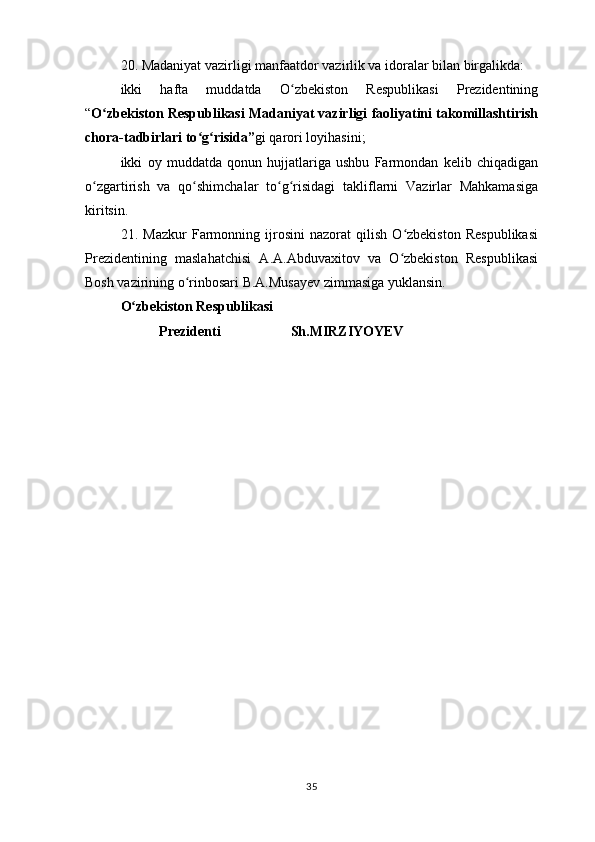 20. Madaniyat vazirligi manfaatdor vazirlik va idoralar bilan birgalikda:
ikki   hafta   muddatda   O zbekiston   Respublikasi   Prezidentiningʻ
“ O zbekiston Respublikasi Madaniyat vazirligi faoliyatini takomillashtirish	
ʻ
chora-tadbirlari to g risida”	
ʻ ʻ gi qarori loyihasini;
ikki   oy   muddatda   qonun   hujjatlariga   ushbu   Farmondan   kelib   chiqadigan
o zgartirish   va   qo shimchalar   to g risidagi   takliflarni   Vazirlar   Mahkamasiga	
ʻ ʻ ʻ ʻ
kiritsin.
21.   Mazkur   Farmonning   ijrosini   nazorat   qilish   O zbekiston   Respublikasi	
ʻ
Prezidentining   maslahatchisi   A.A.Abduvaxitov   va   O zbekiston   Respublikasi
ʻ
Bosh vazirining o rinbosari B.A.Musayev zimmasiga yuklansin.	
ʻ
O zbekiston Respublikasi	
ʻ
                      Prezidenti                                        Sh.MIRZIYOYEV
 
35