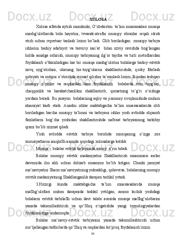 XULOSA
Xulosa sifatida aytish mumkinki, O’zbekiston  ta’lim muassasalari musiqa
mashg’ulotlarida   bola   hayotini,   tevarak-atrofni   musiqiy   obrazlar   orqali   idrok
etish   uchun   repertuar   tanlash   lozim   bo’ladi.   Olib   boriladigan     musiqiy   tarbiya
ishlarini   badiiy   adabiyot   va   tasviriy   san’at     bilan   uzviy   ravishda   bog’langan
holda   amalga   oshirish,   musiqiy   tarbiyaning   ilg’or   tajriba   va   turli   metodlaridan
foydalanib o’tkaziladigan har  bir musiqa mashg’ulotini  bolalarga badiiy-estetik
zavq   uyg’otishini,   ularning   his-tuyg’ularini   shakllantirishda,   ijodiy   fikrlash
qobiyati va nutqini o’stirishda xizmat qilishni ta’minlash lozim. Bundan tashqari
musiqiy   o’yinlar   va   raqslardan   ham   foydalanish     bolalarda   ritm   tuyg’usi,
chaqqonlik   va   harakatchanlikni   shakllantirib,   qomatning   to’g’ri   o’sishiga
yordam beradi. Bu jarayon   bolalarning aqliy va jismoniy rivojlanishida muhim
ahamiyat   kasb   etadi.   Anashu   ishlar   maktabgacha   ta’lim   muassasalarida   olib
boriladigan   barcha   musiqiy   ta’limni   va   tarbiyani   ishlar   yosh   avlodda   olijanob
fazilatlarni   bog’cha   yoshidan   shakllantirishda   nafosat   tarbiyasining   tarkibiy
qismi bo’lib xizmat qiladi. 
Yosh   avlodda   estetik   tarbiya   berishda   musiqaning   o’ziga   xos
xususiyatlarini aniqlaSh asosida quyidagi xulosalarga keldik: 
Musiqa – bolalar estetik tarbiyasida asosiy  o‘rin tutadi. 
Bolalar   musiqiy   estetik   madaniyatini   Shakllantirish   muammosi   asrlar
davomida   ilm   ahli   uchun   dolzarb   muammo   bo‘lib   kelgan.   Chunki   jamiyat
ma’naviyatini Shaxs ma’naviyatining yuksakligi, qolaversa, bolalarning musiqiy
estetik madaniyatning Shakllanganlik darajasi tashkil yetadi.  
3.Hozirgi   kunda   maktabgacha   ta’lim   muassasalarida   musiqa
maShg‘ulotlari   imkon   darajasida   tashkil   yetilgan,   ammo   kichik   yoshdagi
bolalarni   estetik   tarbilaSh   uchun   davr   talabi   asosida   musiqa   maShg’ulotlarini
yanada   takomillashtirish   va   qo‘Shiq   o‘rgatishda   yangi   texnologiyalardan
foydalanishga undamoqda.  
Bolalar   ma’naviy-estetik   tarbiyasini   yanada   takomillashtirish   uchun
mo‘ljallangan tadbirlarda qo‘Shiq va raqslardan ko‘proq foydalanish lozim. 
36 