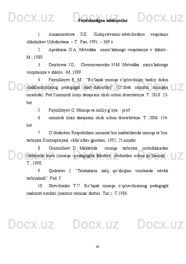 Foydalanilgan adabiyotlar
 
1. Annamuratova   S.K.   Xudojestvenno-esteticheskoe   vospitanie
shkolnikov Uzbekistana. – T.: Fan, 1991. – 369 s. 
2. Apraksina   O.A.   Metodika     muzo’kalnogo   vospitaniya   v   shkole.-
M., 1989. 
3. Dmitrieva   I.G,       Chernoivanenko   N.M.   Metodika     muzo’kalnogo
vospitaniya v shkole. -M.,1989.
4. Fayzullayev   E.   M.     “Bo’lajak   musiqa   o’qituvchilari   badiiy   didini
shakllantirishning   pedagogik   shart-sharoitlari”   (O’zbek   mumtoz   musiqasi
misolida).  Ped.f.nomzodi ilmiy darajasini olish uchun dissertatsiya. T. 2010. 23-
bet. 
5. Fayzullayev O. Musiqa va milliy g’oya  - prof. 
6. nomzodi   ilmiy   darajasini   olish   uchun   dissertatsiya.   T.   2006.   154-
bet. 
7. O’zbekiston Respublikasi umumta’lim maktablarida musiqa ta’lim-
tarbiyasi Kontseptsiyasi.  «Ma’rifat» gazetasi, 1992, 25-noyabr.
8. Omonullaev   D.   Maktabda       musiqa     tarbiyasi     metodikasidan
lektsiyalar   kursi  (musiqa  –pedagogika  fakulteti    studentlari   uchun qo’llanma)  -
T., 1990.
9. Qudratov   I.   “Talabalarni   xalq   qo’shiqlari   vositasida   estetik
tarbiyalash”. Ped. f. 
10. Shevchenko   T.V.   Bo’lajak   musiqa   o’qituvchisining   pedagogik
mahorati asoslari (maxsus seminar dasturi. Tuz.) -T.1986.
38 