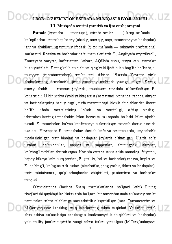 I.BOB: O’ZBEKISTON ESTRADA MUSIQASI RIVOJLANISHI
1.1. Musiqada asarini yaratish va ijro etish jarayoni
Estrada   (ispancha   —   taxtasupa),   estrada   san ati   —   1)   keng   ma noda   —ʼ ʼ
ko ngilochar, ommabop badiiy (abadiy, musiqiy, raqs, tomoshaviy va boshqalar)	
ʻ
janr   va   shakllarning   umumiy   ifodasi;   2)   tor   ma noda   —   sahnaviy   professional	
ʼ
san at turi. Rossiya va boshqalar ba zi mamlakatlarda E., Angliyada myuzikxoll,	
ʼ ʼ
Fransiyada   varyete,   kafeshantan,   kabare,   AQShda   shou,   revyu   kabi   atamalar
bilan yuritiladi. E.ning kelib chiqishi xalq og zaki ijodi bilan bog liq bo lsada, u	
ʻ ʻ ʻ
muayyan   (tijoratommabop)   san at   turi   sifatida   19-asrda   Yevropa   yirik	
ʼ
shaharlarining   demokratik   ijtimoiymadaniy   muhitida   yuzaga   kelgan.   E.ning
asosiy   shakli   —   maxsus   joylarda,   muntazam   ravishda   o tkaziladigan   E.	
ʻ
konsertidir. U bir nechta (yoki yakka) artist (so z ustasi, xonanda, raqqos, aktyor	
ʻ
va   boshqalar)ning   badiiy   tugal,   turfa   mazmundagi   kichik   chiqishlaridan   iborat
bo lib,   ifoda   vositalarining   lo nda   va   yorqinligi,   o ziga   xosligi,	
ʻ ʻ ʻ
ishtirokchilarning   tomoshabin   bilan   bevosita   muloqotda   bo lishi   bilan   ajralib	
ʻ
turadi.   E.   tomoshalari   ba zan   konferansye   birlashtirgan   mavzuli   dastur   asosida	
ʼ
tuziladi.   Yevropada   E.   tomoshalari   dastlab   kafe   va   restoranlarda,   keyinchalik
moslashtirilgan   teatr   binolari   va   boshqalar   joylarda   o tkazilgan.   Ularda   so z	
ʻ ʻ
ustalari,   qo shiqchilar,   raqqos   va   raqqosalar,   shuningdek,   akrobat,	
ʻ
ko zbog lovchilar ishtirok etgan. Hozirda estrada sahnalarida monolog, felyeton,	
ʻ ʻ
hajviy hikoya kabi nutq janrlari, E. (milliy, bal va boshqalar) raqsya, kuplet va
E. qo shig i, ko pgina sirk turlari (akrobatika, jonglyorlik, fokus va boshqalar),	
ʻ ʻ ʻ
teatr   miniatyurasi,   qo g irchoqbozlar   chiqishlari,   pantomima   va   boshqalar	
ʻ ʻ
mavjud.
O zbekistonda   (boshqa   Sharq   mamlakatlarida   bo lgani   kabi)   E.ning	
ʻ ʻ
rivojlanishi quyidagi ko rinishlarda bo lgan: bir tomondan unda an anaviy san at	
ʻ ʻ ʼ ʼ
namunalari sahna talablariga moslashtirib o zgartirilgan (mas, Tamaraxonim va	
ʻ
M.Qoriyoqubov   ijrosidagi   xalq   lalarlarining   sahna   talqinlari,   Yusufjon   qiziq\
shsh   askiya   an analariga   asoslangan   konferansyelik   chiqishlari   va   boshqalar)	
ʼ
yoki   milliy   janrlar   negizida   yangi   sahna   turlari   yaratilgan   (M.Turg unboyeva	
ʻ
4 