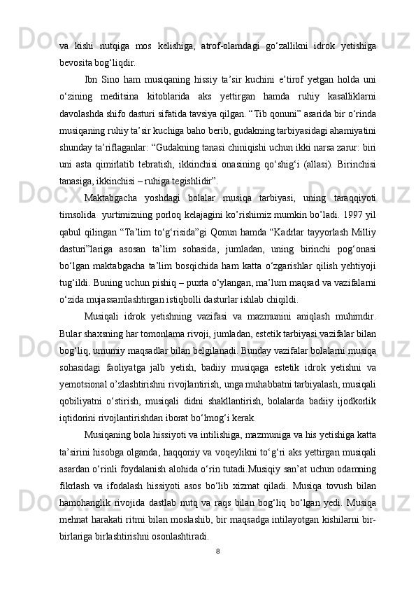 va   kishi   nutqiga   mos   kelishiga,   atrof-olamdagi   go‘zallikni   idrok   yetishiga
bevosita bog‘liqdir. 
Ibn   Sino   ham   musiqaning   hissiy   ta’sir   kuchini   e’tirof   yetgan   holda   uni
o‘zining   meditsina   kitoblarida   aks   yettirgan   hamda   ruhiy   kasalliklarni
davolashda shifo dasturi sifatida tavsiya qilgan. “Tib qonuni” asarida bir o‘rinda
musiqaning ruhiy ta’sir kuchiga baho berib, gudakning tarbiyasidagi ahamiyatini
shunday ta’riflaganlar: “Gudakning tanasi chiniqishi uchun ikki narsa zarur: biri
uni   asta   qimirlatib   tebratish,   ikkinchisi   onasining   qo‘shig‘i   (allasi).   Birinchisi
tanasiga, ikkinchisi – ruhiga tegishlidir”. 
Maktabgacha   yoshdagi   bolalar   musiqa   tarbiyasi,   uning   taraqqiyoti
timsolida   yurtimizning porloq kelajagini ko’rishimiz mumkin bo’ladi. 1997 yil
qabul qilingan “Ta’lim to‘g‘risida”gi  Qonun hamda “Kadrlar  tayyorlash Milliy
dasturi”lariga   asosan   ta’lim   sohasida,   jumladan,   uning   birinchi   pog‘onasi
bo‘lgan   maktabgacha   ta’lim   bosqichida   ham   katta   o‘zgarishlar   qilish   yehtiyoji
tug‘ildi. Buning uchun pishiq – puxta o‘ylangan, ma’lum maqsad va vazifalarni
o‘zida mujassamlashtirgan istiqbolli dasturlar ishlab chiqildi. 
Musiqali   idrok   yetishning   vazifasi   va   mazmunini   aniqlash   muhimdir.
Bular shaxsning har tomonlama rivoji, jumladan, estetik tarbiyasi vazifalar bilan
bog‘liq, umumiy maqsadlar bilan belgilanadi. Bunday vazifalar bolalarni musiqa
sohasidagi   faoliyatga   jalb   yetish,   badiiy   musiqaga   estetik   idrok   yetishni   va
yemotsional o’zlashtirishni rivojlantirish, unga muhabbatni tarbiyalash, musiqali
qobiliyatni   o‘stirish,   musiqali   didni   shakllantirish,   bolalarda   badiiy   ijodkorlik
iqtidorini rivojlantirishdan iborat bo‘lmog‘i kerak.  
Musiqaning bola hissiyoti va intilishiga, mazmuniga va his yetishiga katta
ta’sirini hisobga olganda, haqqoniy va voqeylikni to‘g‘ri aks yettirgan musiqali
asardan o‘rinli foydalanish alohida o‘rin tutadi.Musiqiy san’at uchun odamning
fikrlash   va   ifodalash   hissiyoti   asos   bo‘lib   xizmat   qiladi.   Musiqa   tovush   bilan
hamohanglik   rivojida   dastlab   nutq   va   raqs   bilan   bog‘liq   bo‘lgan   yedi.   Musiqa
mehnat harakati ritmi bilan moslashib, bir maqsadga intilayotgan kishilarni bir-
birlariga birlashtirishni osonlashtiradi.  
8 