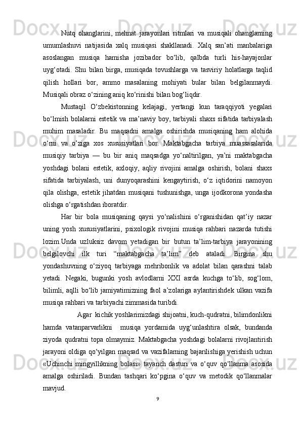 Nutq   ohanglarini,   mehnat   jarayonlari   ritmlari   va   musiqali   ohanglarning
umumlashuvi   natijasida   xalq   musiqasi   shakllanadi.   Xalq   san’ati   manbalariga
asoslangan   musiqa   hamisha   jozibador   bo‘lib,   qalbda   turli   his-hayajonlar
uyg‘otadi.   Shu   bilan   birga,   musiqada   tovushlarga   va   tasviriy   holatlarga   taqlid
qilish   hollari   bor,   ammo   masalaning   mohiyati   bular   bilan   belgilanmaydi.
Musiqali obraz o‘zining aniq ko‘rinishi bilan bog‘liqdir.  
Mustaqil   O‘zbekistonning   kelajagi,   yertangi   kun   taraqqiyoti   yegalari
bo‘lmish   bolalarni   estetik   va   ma’naviy   boy,   tarbiyali   shaxs   sifatida   tarbiyalash
muhim   masaladir.   Bu   maqsadni   amalga   oshirishda   musiqaning   ham   alohida
o‘rni   va   o’ziga   xos   xususiyatlari   bor.   Maktabgacha   tarbiya   muassasalarida
musiqiy   tarbiya   —   bu   bir   aniq   maqsadga   yo‘naltirilgan,   ya’ni   maktabgacha
yoshdagi   bolani   estetik,   axloqiy,   aqliy   rivojini   amalga   oshirish,   bolani   shaxs
sifatida   tarbiyalash,   uni   dunyoqarashini   kengaytirish,   o‘z   iqtidorini   namoyon
qila   olishga,   estetik   jihatdan   musiqani   tushunishga,   unga   ijodkorona   yondasha
olishga o‘rgatishdan iboratdir. 
Har   bir   bola   musiqaning   qaysi   yo‘nalishini   o‘rganishidan   qat’iy   nazar
uning   yosh   xususiyatlarini,   psixologik   rivojini   musiqa   rahbari   nazarda   tutishi
lozim.Unda   uzluksiz   davom   yetadigan   bir   butun   ta’lim-tarbiya   jarayonining
belgilovchi   ilk   turi   “maktabgacha   ta’lim”   deb   ataladi.   Birgina   shu
yondashuvning   o‘ziyoq   tarbiyaga   mehribonlik   va   adolat   bilan   qarashni   talab
yetadi.   Negaki,   bugunki   yosh   avlodlarni   XXI   asrda   kuchga   to‘lib,   sog‘lom,
bilimli,  aqlli  bo‘lib  jamiyatimizning  faol  a’zolariga  aylantirishdek  ulkan  vazifa
musiqa rahbari va tarbiyachi zimmasida turibdi.  
         Agar  kichik yoshlarimizdagi shijoatni, kuch-qudratni, bilimdonlikni
hamda   vatanparvarlikni     musiqa   yordamida   uyg‘unlashtira   olsak,   bundanda
ziyoda   qudratni   topa   olmaymiz.   Maktabgacha   yoshdagi   bolalarni   rivojlantirish
jarayoni oldiga qo‘yilgan maqsad va vazifalarning bajarilishiga yerishish uchun
«Uchinchi   mingyillikning   bolasi»   tayanch   dasturi   va   o‘quv   qo‘llanma   asosida
amalga   oshiriladi.   Bundan   tashqari   ko‘pgina   o‘quv   va   metodik   qo‘llanmalar
mavjud. 
9