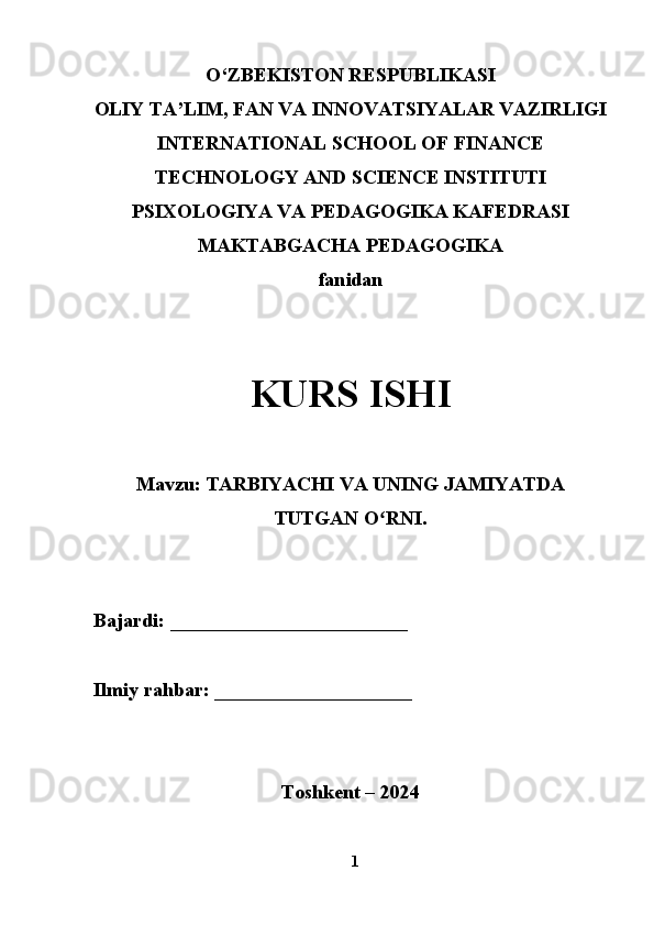 O‘ZBEKISTON RESPUBLIKASI
OLIY TA’LIM, FAN VA INNOVATSIYALAR VAZIRLIGI
INTERNATIONAL SCHOOL OF FINANCE
TECHNOLOGY   AND SCIENCE INSTITUTI
PSIXOLOGIYA VA PEDAGOGIKA KAFEDRASI
MAKTABGACHA PEDAGOGIKA
fanidan
KURS ISHI
Mavzu:  TARBIYACHI VA UNING JAMIYATDA
TUTGAN O RNI.ʻ
Bajardi:  ________________________                                         
Ilmiy rahbar:  ____________________
Toshkent – 2024
1 