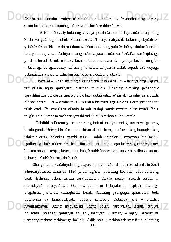 Oilada   ota   –   onalar   ayniqsa   o‘qimishli   ota   –   onalar   o‘z   farzandlarining   haqiqiy
inson bo‘lib kamol topishiga aloxida e’tibor berishlari lozim.
                    Alisher   Navoiy   bolaning   voyaga   yetishida,   kamol   topishida   tarbiyaning
kuchi   va   qudratiga   alohida   e’tibor   beradi.   Tarbiya   natijasida   bolaning   foydali   va
yetuk kishi bo‘lib o‘sishiga ishonadi. Yosh bolaning juda kichik yoshidan boshlab
tarbiyalamoq zarur. Tarbiya insonga o‘zida yaxshi odat va fazilatlar xosil qilishga
yordam beradi. U odam shaxsi kishilar bilan munosabatda, ayniqsa kishilarning bir
–   birlariga   bo‘lgan   ruxiy   ma’naviy   ta’sirlari   natijasida   tarkib   topadi   deb   voyaga
yetkazishda asosiy omillardan biri tarbiya ekanligi o‘qtiradi.
            Voiz Al – Koshifiy   ning o‘qtirishicha insonni ta’lim – tarbiya orqali qayta
tarbiyalash   aqliy   qobilyatni   o‘stirish   mumkin.   Koshifiy   o‘zining   pedagogik
qarashlaricha   bolalarda   mustaqil   fikrlash   qobiliyatini   o‘stirish   masalasiga   aloxida
e’tibor beradi. Ota – onalar muallimlardan bu masalaga aloxida axamiyat berishni
talab   etadi.   Bu   masalada   oilaviy   hamda   tashqi   muxit   muxim   o‘rin   tutadi.   Bola
to‘g‘ri so‘zli, vadaga vafodor, yaxshi xulqli qilib tarbyalanishi kerak.
                  Jaloliddin Davoniy   ota – onaning bolani tarbiyalashdagi axamiyatiga keng
to‘xtalgandi. Uning fikricha oila tarbiyasida ota ham, ona ham teng huquqli, teng
ishtirok   etishi   bolaning   yaxshi   xulq   –   odob   qoidalarini   muayyan   bir   kasbni
egallashiga ko‘maklashishi  ilm – fan va kasb – hunar egallashining moddiy asosi
bo‘lmishoziq – ovqat, kiyim – kechak, kerakli buyum va jixozlarni yetkazib berish
uchun jozibalik ko‘rsatishi kerak.
        Sharq mumtoz adabiyotining buyuk namoyondalaridan biri   Muslixiddin Sadi
Sheroziy Sheroz   shaxrida   1184   yilda   tug‘ildi.   Sadining   fikricha,   oila,   bolaning
baxti,   kelajagi   uchun   zamin   yaratuvchidir.   Oilada   asosiy   tayanch   otadir.   U
ma’suliyatli   tarbiyachidir.   Ota   o‘z   bolalarini   tarbiyalashi,   o‘qitishi,   hunarga
o‘rgatishi,   jismonan   chiniqtirishi   kerak.   Sadining   pedagogik   qarashicha   bola
qobiliyatli   va   kamqobiliyatli   bo‘lishi   mumkin.   Qobiliyat   o‘z   –   o‘zidan
rivojlanmaydi.   Uning   rivojlanishi   uchun   bolani   tarbiyalash   kerak,   tarbiya
bo‘lmasa,   boladagi   qobiliyat   so‘nadi,   tarbiyani   3   asosiy   –   aqliy,   nafosat   va
jismoniy   mehnat   tarbiyasiga   bo‘ladi.   Adib   bolani   tarbiyalash   vazifasini   ularning
11 