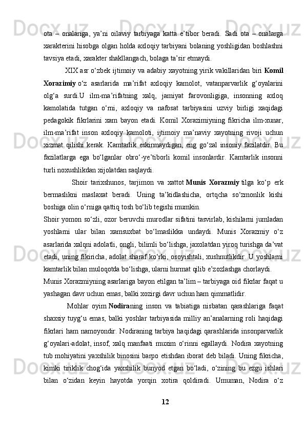 ota   –   onalariga,   ya’ni   oilaviy   tarbiyaga   katta   e’tibor   beradi.   Sadi   ota   –   onalarga
xarakterini hisobga olgan holda axloqiy tarbiyani bolaning yoshligidan boshlashni
tavsiya etadi, xarakter shakllangach, bolaga ta’sir etmaydi.
                 XIX asr o‘zbek ijtimoiy va adabiy xayotning yirik vakillaridan biri   Komil
Xorazimiy   o‘z   asarlarida   ma’rifat   axloqiy   kamolot,   vatanparvarlik   g‘oyalarini
olg‘a   surdi.U   ilm-ma’rifatning   xalq,   jamiyat   farovonligiga,   insonning   axloq
kamolatida   tutgan   o‘rni,   axloqiy   va   nafosat   tarbiyasini   uzviy   birligi   xaqidagi
pedagokik   fikrlarini   xam   bayon   etadi.   Komil   Xorazimiyning   fikricha   ilm-xunar,
ilm-ma’rifat   inson   axloqiy   kamoloti,   ijtimoiy   ma’naviy   xayotning   rivoji   uchun
xizmat   qilishi   kerak.   Kamtarlik   eskirmaydigan,   eng   go‘zal   insoniy   fazilatdir.   Bu
fazilatlarga   ega   bo‘lganlar   obro‘-ye’tiborli   komil   insonlardir.   Kamtarlik   insonni
turli noxushlikdan xijolatdan saqlaydi.
                Shoir   tarixshunos,   tarjimon   va   xattot   Munis   Xorazmiy   tilga   ko‘p   erk
bermaslikni   maslaxat   beradi.   Uning   ta’kidlashicha,   ortqcha   so‘zmonlik   kishi
boshiga olin o‘rniga qattiq tosh bo‘lib tegishi mumkin.
Shoir yomon so‘zli, ozor beruvchi murodlar sifatini tasvirlab, kishilarni jumladan
yoshlarni   ular   bilan   xamsuxbat   bo‘lmaslikka   undaydi.   Munis   Xorazmiy   o‘z
asarlarida xalqni adolatli, ongli, bilimli bo‘lishga, jaxolatdan yiroq turishga da’vat
etadi, uning fikiricha, adolat  sharaf  ko‘rki, osoyishtali,  xushnutlikdir. U yoshlarni
kamtarlik bilan muloqotda bo‘lishga, ularni hurmat qilib e’zozlashga chorlaydi.
Munis Xorazmiyning asarlariga bayon etilgan ta’lim – tarbiyaga oid fikrlar faqat u
yashagan davr uchun emas, balki xozirgi davr uchun ham qimmatlidir.
              Mohlar   oyim   Nodira ning   inson   va   tabiatiga   nisbatan   qarashlariga   faqat
shaxsiy   tuyg‘u   emas,   balki   yoshlar   tarbiyasida   milliy   an’analarning   roli   haqidagi
fikrlari ham namoyondir. Nodiraning tarbiya haqidagi qarashlarida insonparvarlik
g‘oyalari-adolat,   insof,   xalq   manfaati   muxim   o‘rinni   egallaydi.   Nodira   xayotning
tub mohiyatini yaxshilik binosini barpo etishdan iborat deb biladi. Uning fikricha,
kimki   tiriklik   chog‘ida   yaxshilik   bunyod   etgan   bo‘ladi,   o‘zining   bu   ezgu   ishlari
bilan   o‘zidan   keyin   hayotda   yorqin   xotira   qoldiradi.   Umuman,   Nodira   o‘z
12 