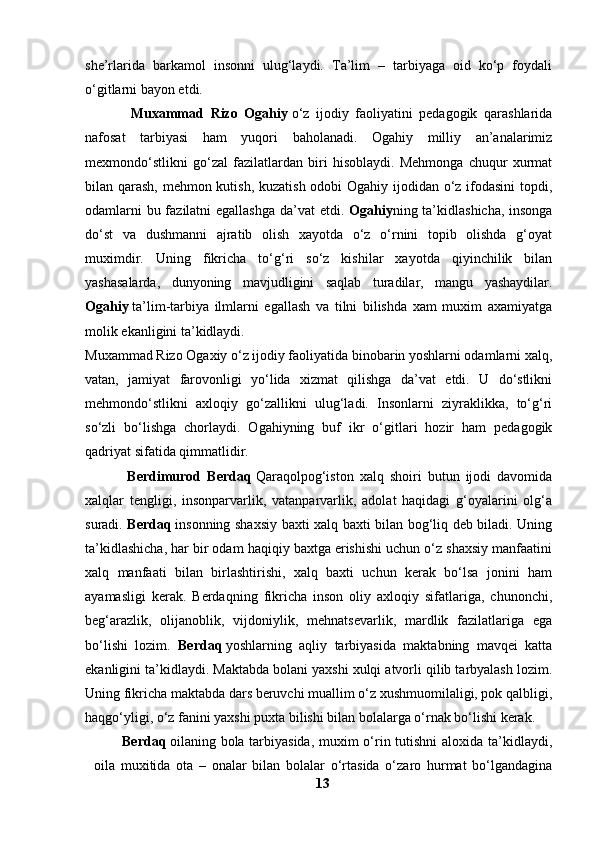 she’rlarida   barkamol   insonni   ulug‘laydi.   Ta’lim   –   tarbiyaga   oid   ko‘p   foydali
o‘gitlarni bayon etdi.
              Muxammad   Rizo   Ogahiy   o‘z   ijodiy   faoliyatini   pedagogik   qarashlarida
nafosat   tarbiyasi   ham   yuqori   baholanadi.   Ogahiy   milliy   an’analarimiz
mexmondo‘stlikni   go‘zal   fazilatlardan   biri   hisoblaydi.   Mehmonga   chuqur   xurmat
bilan qarash, mehmon kutish, kuzatish odobi  Ogahiy ijodidan o‘z ifodasini  topdi,
odamlarni  bu fazilatni  egallashga  da’vat  etdi.   Ogahiy ning ta’kidlashicha,  insonga
do‘st   va   dushmanni   ajratib   olish   xayotda   o‘z   o‘rnini   topib   olishda   g‘oyat
muximdir.   Uning   fikricha   to‘g‘ri   so‘z   kishilar   xayotda   qiyinchilik   bilan
yashasalarda,   dunyoning   mavjudligini   saqlab   turadilar,   mangu   yashaydilar.
Ogahiy   ta’lim-tarbiya   ilmlarni   egallash   va   tilni   bilishda   xam   muxim   axamiyatga
molik ekanligini ta’kidlaydi.
Muxammad Rizo Ogaxiy o‘z ijodiy faoliyatida binobarin yoshlarni odamlarni xalq,
vatan,   jamiyat   farovonligi   yo‘lida   xizmat   qilishga   da’vat   etdi.   U   do‘stlikni
mehmondo‘stlikni   axloqiy   go‘zallikni   ulug‘ladi.   Insonlarni   ziyraklikka,   to‘g‘ri
so‘zli   bo‘lishga   chorlaydi.   Ogahiyning   buf   ikr   o‘gitlari   hozir   ham   pedagogik
qadriyat sifatida qimmatlidir.
              Berdimurod   Berdaq   Qaraqolpog‘iston   xalq   shoiri   butun   ijodi   davomida
xalqlar   tengligi,   insonparvarlik,   vatanparvarlik,   adolat   haqidagi   g‘oyalarini   olg‘a
suradi.   Berdaq   insonning shaxsiy baxti xalq baxti bilan bog‘liq deb biladi. Uning
ta’kidlashicha, har bir odam haqiqiy baxtga erishishi uchun o‘z shaxsiy manfaatini
xalq   manfaati   bilan   birlashtirishi,   xalq   baxti   uchun   kerak   bo‘lsa   jonini   ham
ayamasligi   kerak.   Berdaqning   fikricha   inson   oliy   axloqiy   sifatlariga,   chunonchi,
beg‘arazlik,   olijanoblik,   vijdoniylik,   mehnatsevarlik,   mardlik   fazilatlariga   ega
bo‘lishi   lozim.   Berdaq   yoshlarning   aqliy   tarbiyasida   maktabning   mavqei   katta
ekanligini ta’kidlaydi. Maktabda bolani yaxshi xulqi atvorli qilib tarbyalash lozim.
Uning fikricha maktabda dars beruvchi muallim o‘z xushmuomilaligi, pok qalbligi,
haqgo‘yligi, o‘z fanini yaxshi puxta bilishi bilan bolalarga o‘rnak bo‘lishi kerak.
Berdaq   oilaning bola tarbiyasida,  muxim o‘rin tutishni  aloxida ta’kidlaydi,
oila   muxitida   ota   –   onalar   bilan   bolalar   o‘rtasida   o‘zaro   hurmat   bo‘lgandagina
13 