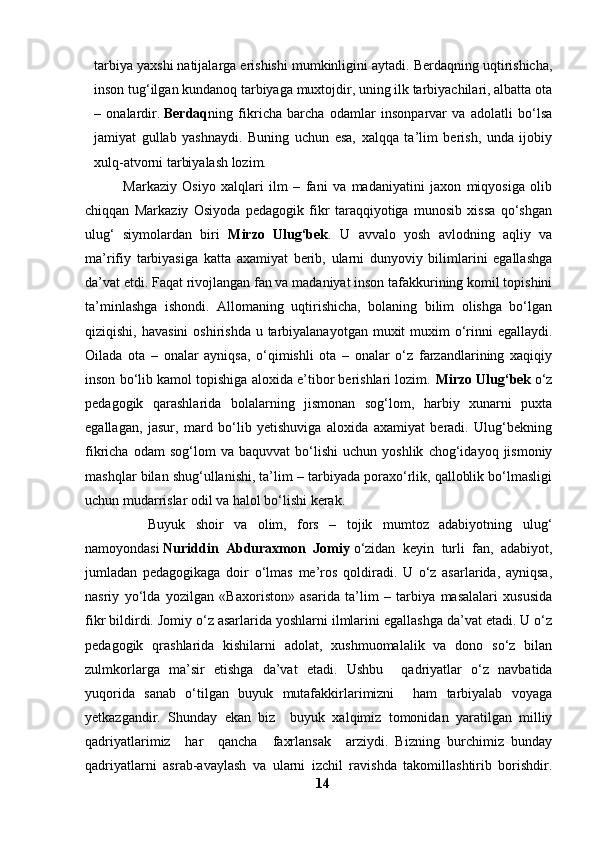 tarbiya yaxshi natijalarga erishishi mumkinligini aytadi. Berdaqning uqtirishicha,
inson tug‘ilgan kundanoq tarbiyaga muxtojdir, uning ilk tarbiyachilari, albatta ota
–   onalardir.   Berdaq ning   fikricha   barcha   odamlar   insonparvar   va   adolatli   bo‘lsa
jamiyat   gullab   yashnaydi.   Buning   uchun   esa,   xalqqa   ta’lim   berish,   unda   ijobiy
xulq-atvorni tarbiyalash lozim.
              Markaziy   Osiyo   xalqlari   ilm   –   fani   va   madaniyatini   jaxon   miqyosiga   olib
chiqqan   Markaziy   Osiyoda   pedagogik   fikr   taraqqiyotiga   munosib   xissa   qo‘shgan
ulug‘   siymolardan   biri   Mirzo   Ulug‘bek .   U   avvalo   yosh   avlodning   aqliy   va
ma’rifiy   tarbiyasiga   katta   axamiyat   berib,   ularni   dunyoviy   bilimlarini   egallashga
da’vat etdi. Faqat rivojlangan fan va madaniyat inson tafakkurining komil topishini
ta’minlashga   ishondi.   Allomaning   uqtirishicha,   bolaning   bilim   olishga   bo‘lgan
qiziqishi, havasini  oshirishda u tarbiyalanayotgan muxit  muxim  o‘rinni  egallaydi.
Oilada   ota   –   onalar   ayniqsa,   o‘qimishli   ota   –   onalar   o‘z   farzandlarining   xaqiqiy
inson bo‘lib kamol topishiga aloxida e’tibor berishlari lozim.   Mirzo Ulug‘bek   o‘z
pedagogik   qarashlarida   bolalarning   jismonan   sog‘lom,   harbiy   xunarni   puxta
egallagan,   jasur,   mard   bo‘lib   yetishuviga   aloxida   axamiyat   beradi.   Ulug‘bekning
fikricha   odam   sog‘lom   va  baquvvat   bo‘lishi   uchun   yoshlik   chog‘idayoq  jismoniy
mashqlar bilan shug‘ullanishi, ta’lim – tarbiyada poraxo‘rlik, qalloblik bo‘lmasligi
uchun mudarrislar odil va halol bo‘lishi kerak.
            Buyuk   shoir   va   olim,   fors   –   tojik   mumtoz   adabiyotning   ulug‘
namoyondasi   Nuriddin   Abduraxmon   Jomiy   o‘zidan   keyin   turli   fan,   adabiyot,
jumladan   pedagogikaga   doir   o‘lmas   me’ros   qoldiradi.   U   o‘z   asarlarida,   ayniqsa,
nasriy   yo‘lda   yozilgan   «Baxoriston»   asarida   ta’lim   –   tarbiya   masalalari   xususida
fikr bildirdi. Jomiy o‘z asarlarida yoshlarni ilmlarini egallashga da’vat etadi. U o‘z
pedagogik   qrashlarida   kishilarni   adolat,   xushmuomalalik   va   dono   so‘z   bilan
zulmkorlarga   ma’sir   etishga   da’vat   etadi.   Ushbu     qadriyatlar   o‘z   navbatida
yuqorida   sanab   o‘tilgan   buyuk   mutafakkirlarimizni     ham   tarbiyalab   voyaga
yetkazgandir.   Shunday   ekan   biz     buyuk   xalqimiz   tomonidan   yaratilgan   milliy
qadriyatlarimiz     har     qancha     faxrlansak     arziydi.   Bizning   burchimiz   bunday
qadriyatlarni   asrab-avaylash   va   ularni   izchil   ravishda   takomillashtirib   borishdir.
14 