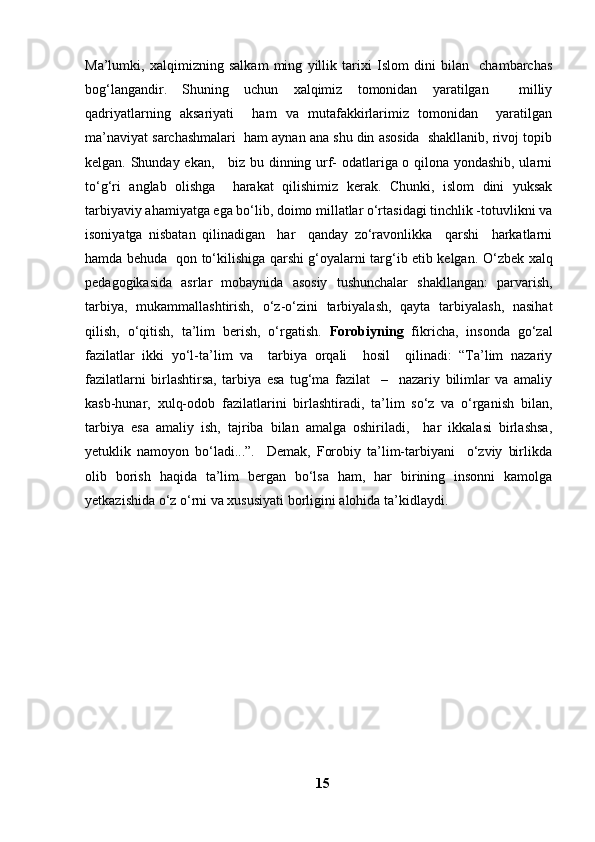 Ma’lumki,   xalqimizning   salkam   ming   yillik   tarixi   Islom   dini   bilan     chambarchas
bog‘langandir.   Shuning   uchun   xalqimiz   tomonidan   yaratilgan     milliy
qadriyatlarning   aksariyati     ham   va   mutafakkirlarimiz   tomonidan     yaratilgan
ma’naviyat sarchashmalari  ham aynan ana shu din asosida  shakllanib, rivoj topib
kelgan. Shunday ekan,     biz bu dinning urf- odatlariga o qilona yondashib, ularni
to‘g‘ri   anglab   olishga     harakat   qilishimiz   kerak.   Chunki,   islom   dini   yuksak
tarbiyaviy ahamiyatga ega bo‘lib, doimo millatlar o‘rtasidagi tinchlik -totuvlikni va
isoniyatga   nisbatan   qilinadigan     har     qanday   zo‘ravonlikka     qarshi     harkatlarni
hamda behuda   qon to‘kilishiga qarshi g‘oyalarni targ‘ib etib kelgan.   O‘zbek xalq
pedagogikasida   asrlar   mobaynida   asosiy   tushunchalar   shakllangan:   parvarish,
tarbiya,   mukammallashtirish,   o‘z-o‘zini   tarbiyalash,   qayta   tarbiyalash,   nasihat
qilish,   o‘qitish,   ta’lim   berish,   o‘rgatish.   Forobiyning   fikricha,   insonda   go‘zal
fazilatlar   ikki   yo‘l-ta’lim   va     tarbiya   orqali     hosil     qilinadi:   “Ta’lim   nazariy
fazilatlarni   birlashtirsa,   tarbiya   esa   tug‘ma   fazilat     –     nazariy   bilimlar   va   amaliy
kasb-hunar,   xulq-odob   fazilatlarini   birlashtiradi,   ta’lim   so‘z   va   o‘rganish   bilan,
tarbiya   esa   amaliy   ish,   tajriba   bilan   amalga   oshiriladi,     har   ikkalasi   birlashsa,
yetuklik   namoyon   bo‘ladi...”.     Demak,   Forobiy   ta’lim-tarbiyani     o‘zviy   birlikda
olib   borish   haqida   ta’lim   bergan   bo‘lsa   ham,   har   birining   insonni   kamolga
yetkazishida o‘z o‘rni va xususiyati borligini alohida ta’kidlaydi.
15 