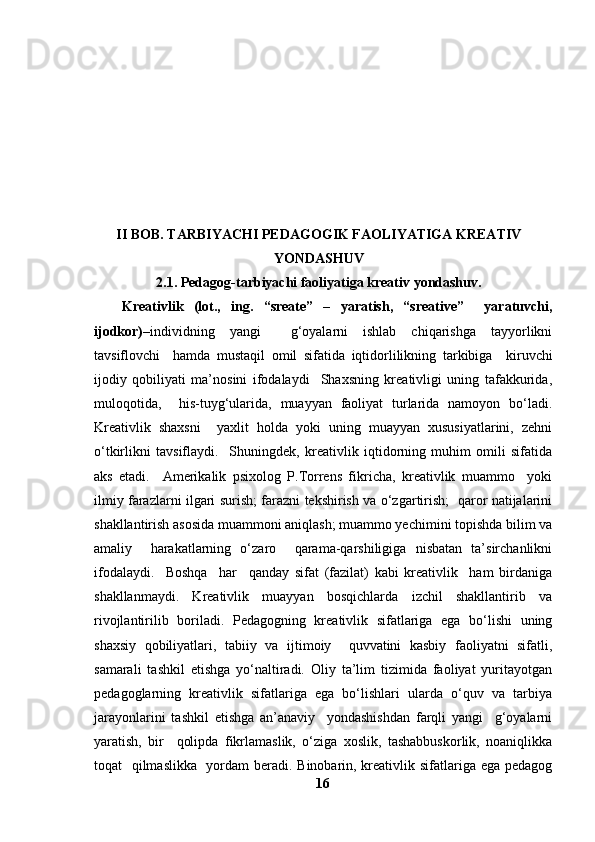 II BOB.  TARBIYACHI PEDAGOGIK FAOLIYATIGA KREATIV
YONDASHUV
2.1. Pedagog-tarbiyachi faoliyatiga kreativ yondashuv.
Kreativlik   (lot.,   ing.   “sreate”   –   yaratish,   “sreative”     yaratuvchi,
ijodkor) –individning   yangi     g‘oyalarni   ishlab   chiqarishga   tayyorlikni
tavsiflovchi     hamda   mustaqil   omil   sifatida   iqtidorlilikning   tarkibiga     kiruvchi
ijodiy   qobiliyati   ma’nosini   ifodalaydi     Shaxsning   kreativligi   uning   tafakkurida,
muloqotida,     his-tuyg‘ularida,   muayyan   faoliyat   turlarida   namoyon   bo‘ladi.
Kreativlik   shaxsni     yaxlit   holda   yoki   uning   muayyan   xususiyatlarini,   zehni
o‘tkirlikni   tavsiflaydi.     Shuningdek,   kreativlik   iqtidorning   muhim   omili   sifatida
aks   etadi.     Amerikalik   psixolog   P.Torrens   fikricha,   kreativlik   muammo     yoki
ilmiy farazlarni ilgari surish; farazni tekshirish va o‘zgartirish;   qaror natijalarini
shakllantirish asosida muammoni aniqlash; muammo yechimini topishda bilim va
amaliy     harakatlarning   o‘zaro     qarama-qarshiligiga   nisbatan   ta’sirchanlikni
ifodalaydi.     Boshqa     har     qanday   sifat   (fazilat)   kabi   kreativlik     ham   birdaniga
shakllanmaydi.   Kreativlik   muayyan   bosqichlarda   izchil   shakllantirib   va
rivojlantirilib   boriladi.   Pedagogning   kreativlik   sifatlariga   ega   bo‘lishi   uning
shaxsiy   qobiliyatlari,   tabiiy   va   ijtimoiy     quvvatini   kasbiy   faoliyatni   sifatli,
samarali   tashkil   etishga   yo‘naltiradi.   Oliy   ta’lim   tizimida   faoliyat   yuritayotgan
pedagoglarning   kreativlik   sifatlariga   ega   bo‘lishlari   ularda   o‘quv   va   tarbiya
jarayonlarini   tashkil   etishga   an’anaviy     yondashishdan   farqli   yangi     g‘oyalarni
yaratish,   bir     qolipda   fikrlamaslik,   o‘ziga   xoslik,   tashabbuskorlik,   noaniqlikka
toqat   qilmaslikka   yordam beradi. Binobarin, kreativlik sifatlariga ega pedagog
16 