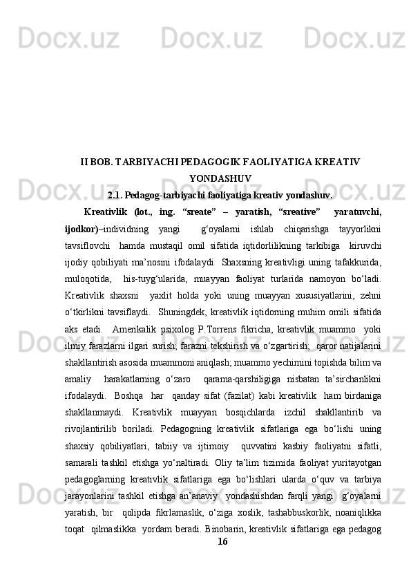 II BOB.  TARBIYACHI PEDAGOGIK FAOLIYATIGA KREATIV
YONDASHUV
2.1. Pedagog-tarbiyachi faoliyatiga kreativ yondashuv.
Kreativlik   (lot.,   ing.   “sreate”   –   yaratish,   “sreative”     yaratuvchi,
ijodkor) –individning   yangi     g‘oyalarni   ishlab   chiqarishga   tayyorlikni
tavsiflovchi     hamda   mustaqil   omil   sifatida   iqtidorlilikning   tarkibiga     kiruvchi
ijodiy   qobiliyati   ma’nosini   ifodalaydi     Shaxsning   kreativligi   uning   tafakkurida,
muloqotida,     his-tuyg‘ularida,   muayyan   faoliyat   turlarida   namoyon   bo‘ladi.
Kreativlik   shaxsni     yaxlit   holda   yoki   uning   muayyan   xususiyatlarini,   zehni
o‘tkirlikni   tavsiflaydi.     Shuningdek,   kreativlik   iqtidorning   muhim   omili   sifatida
aks   etadi.     Amerikalik   psixolog   P.Torrens   fikricha,   kreativlik   muammo     yoki
ilmiy farazlarni ilgari surish; farazni tekshirish va o‘zgartirish;   qaror natijalarini
shakllantirish asosida muammoni aniqlash; muammo yechimini topishda bilim va
amaliy     harakatlarning   o‘zaro     qarama-qarshiligiga   nisbatan   ta’sirchanlikni
ifodalaydi.     Boshqa     har     qanday   sifat   (fazilat)   kabi   kreativlik     ham   birdaniga
shakllanmaydi.   Kreativlik   muayyan   bosqichlarda   izchil   shakllantirib   va
rivojlantirilib   boriladi.   Pedagogning   kreativlik   sifatlariga   ega   bo‘lishi   uning
shaxsiy   qobiliyatlari,   tabiiy   va   ijtimoiy     quvvatini   kasbiy   faoliyatni   sifatli,
samarali   tashkil   etishga   yo‘naltiradi.   Oliy   ta’lim   tizimida   faoliyat   yuritayotgan
pedagoglarning   kreativlik   sifatlariga   ega   bo‘lishlari   ularda   o‘quv   va   tarbiya
jarayonlarini   tashkil   etishga   an’anaviy     yondashishdan   farqli   yangi     g‘oyalarni
yaratish,   bir     qolipda   fikrlamaslik,   o‘ziga   xoslik,   tashabbuskorlik,   noaniqlikka
toqat   qilmaslikka   yordam beradi. Binobarin, kreativlik sifatlariga ega pedagog
16