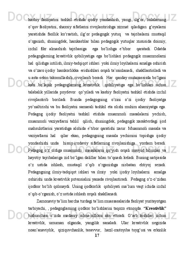 kasbiy   faoliyatini   tashkil   etishda   ijodiy   yondashish,   yangi,   ilg‘or,   bolalarning
o‘quv faoliyatini, shaxsiy sifatlarini rivojlantirishga xizmat  qiladigan  g‘oyalarni
yaratishda   faollik   ko‘rsatish,   ilg‘or   pedagogik   yutuq     va   tajribalarni   mustaqil
o‘rganish,   shuningdek,   hamkasblar   bilan   pedagogik   yutuqlar   xususida   doimiy,
izchil   fikr   almashish   tajribasiga     ega   bo‘lishga   e’tibor     qaratadi.   Odatda
pedagoglarning   kreativlik   qobiliyatiga   ega   bo‘lishlari   pedagogik   muammolarni
hal  qilishga intilish, ilmiy-tadqiqot ishlari  yoki ilmiy loyihalarni amalga oshirish
va o‘zaro ijodiy  hamkorlikka  erishishlari orqali ta’minlanadi,  shakllantiriladi va
u asta-sekin takomillashib, rivojlanib boradi.  Har  qanday mutaxassisda bo‘lgani
kabi   bo‘lajak   pedagoglarning   kreativlik     qobiliyatiga   ega   bo‘lishlari   uchun
talabalik yillarida  poydevor    qo‘yiladi  va kasbiy  faoliyatni  tashkil  etishda izchil
rivojlantirib   boriladi.   Bunda   pedagogning   o‘zini   o‘zi   ijodiy   faoliyatga
yo‘naltirishi  va  bu  faoliyatni   samarali  tashkil   eta  olishi  muhim   ahamiyatga  ega.
Pedagog   ijodiy   faoliyatni   tashkil   etishda   muammoli   masalalarni   yechish,
muammoli   vaziyatlarni   tahlil     qilish,   shuningdek,   pedagogik   xarakterdagi   ijod
mahsulotlarini   yaratishga   alohida   e’tibor   qaratishi   zarur.   Muammoli   masala   va
vaziyatlarni   hal     qilar   ekan,   pedagogning   masala   yechimini   topishga   ijodiy
yondashishi   unda     hissiy-irodaviy   sifatlarning   rivojlanishiga     yordam   beradi.
Pedagog   o‘z   oldiga   muammoli     masalalarni   qo‘yish   orqali   mavjud   bilimlari   va
hayotiy tajribalariga zid bo‘lgan dalillar bilan to‘qnash keladi. Buning natijasida
o‘z   ustida   ishlash,   mustaqil   o‘qib   o‘rganishga   nisbatan   ehtiyoj   sezadi.
Pedagogning   ilmiy-tadqiqot   ishlari   va   ilmiy     yoki   ijodiy   loyihalarni     amalga
oshirishi unda kreativlik potensialini yanada rivojlantiradi.   Pedagog o‘z-o‘zidan
ijodkor   bo‘lib   qolmaydi.   Uning   ijodkorlik     qobiliyati   ma’lum   vaqt   ichida   izchil
o‘qib-o‘rganish, o‘z ustida ishlash orqali shakllanadi.
Zamonaviy ta’lim barcha turdagi ta’lim muassasalarida faoliyat yuritayotgan
tarbiyachi,   ,   pedagoglarning  ijodkor   bo‘lishlarini   taqozo   etmoqda.   “Kreativlik”
tushunchasi   o‘zida   madaniy   xilma-xillikni   aks   ettiradi.   G‘arb   kishilari   uchun
kreativlik,   umuman   olganda,   yangilik   sanaladi.   Ular   kreativlik   negizida
noan’anaviylik,     qiziquvchanlik,   tasavvur,     hazil-mutoyiba   tuyg‘usi   va   erkinlik
17 