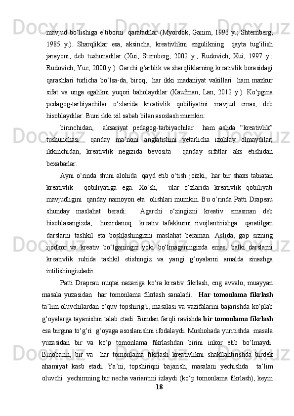 mavjud bo‘lishiga e’tiborni   qaratadilar  (Myordok, Ganim, 1993 y.;  Shternberg,
1985   y.).   Sharqliklar   esa,   aksincha,   kreativlikni   ezgulikning     qayta   tug‘ilish
jarayoni,   deb   tushunadilar   (Xui,   Sternberg,   2002   y.;   Rudovich,   Xui,   1997   y.;
Rudovich, Yue, 2000 y.). Garchi g‘arblik va sharqliklarning kreativlik borasidagi
qarashlari   turlicha   bo‘lsa-da,   biroq,     har   ikki   madaniyat   vakillari     ham   mazkur
sifat   va   unga   egalikni   yuqori   baholaydilar   (Kaufman,   Lan,   2012   y.).   Ko‘pgina
pedagog-tarbiyachilar   o‘zlarida   kreativlik   qobiliyatini   mavjud   emas,   deb
hisoblaydilar. Buni ikki xil sabab bilan asoslash mumkin: 
birinchidan,     aksariyat   pedagog-tarbiyachilar     ham   aslida   “kreativlik”
tushunchasi     qanday   ma’noni   anglatishini   yetarlicha   izohlay   olmaydilar;
ikkinchidan,   kreativlik   negizida   bevosita     qanday   sifatlar   aks   etishidan
bexabarlar. 
Ayni   o‘rinda   shuni   alohida     qayd   etib   o‘tish   joizki,     har   bir   shaxs   tabiatan
kreativlik     qobiliyatiga   ega.   Xo‘sh,     ular   o‘zlarida   kreativlik   qobiliyati
mavjudligini   qanday namoyon eta   olishlari mumkin. Bu o‘rinda Patti Drapeau
shunday   maslahat   beradi:     Agarchi   o‘zingizni   kreativ   emasman   deb
hisoblasangizda,     hozirdanoq     kreativ   tafakkurni   rivojlantirishga     qaratilgan
darslarni   tashkil   eta   boshlashingizni   maslahat   beraman.   Aslida,   gap   sizning
ijodkor   va   kreativ   bo‘lganingiz   yoki   bo‘lmaganingizda   emas,   balki   darslarni
kreativlik   ruhida   tashkil   etishingiz   va   yangi   g‘oyalarni   amalda   sinashga
intilishingizdadir.
              Patti   Drapeau   nuqtai   nazariga   ko‘ra   kreativ   fikrlash,   eng   avvalo,   muayyan
masala   yuzasidan     har   tomonlama   fikrlash   sanaladi.     Har   tomonlama   fikrlash
ta’lim oluvchilardan o‘quv topshirig‘i, masalasi  va vazifalarini bajarishda ko‘plab
g‘oyalarga tayanishni talab etadi. Bundan farqli ravishda   bir tomonlama fikrlash
esa birgina to‘g‘ri  g‘oyaga asoslanishni ifodalaydi. Mushohada yuritishda  masala
yuzasidan   bir   va   ko‘p   tomonlama   fikrlashdan   birini   inkor   etib   bo‘lmaydi.
Binobarin,   bir   va     har   tomonlama   fikrlash   kreativlikni   shakllantirishda   birdek
ahamiyat   kasb   etadi.   Ya’ni,   topshiriqni   bajarish,   masalani   yechishda     ta’lim
oluvchi   yechimning bir necha variantini izlaydi (ko‘p tomonlama fikrlash), keyin
18