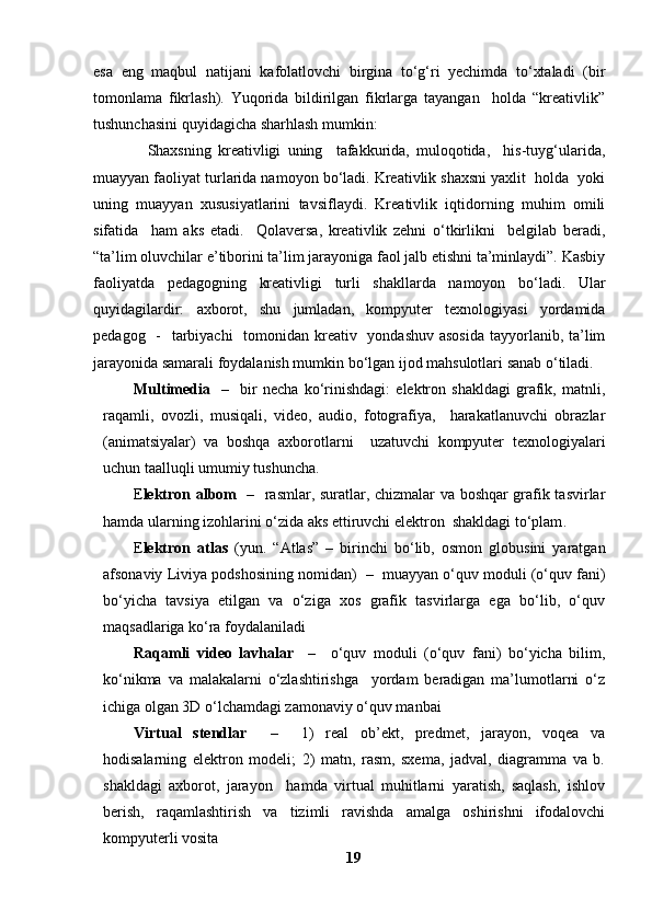 esa   eng   maqbul   natijani   kafolatlovchi   birgina   to‘g‘ri   yechimda   to‘xtaladi   (bir
tomonlama   fikrlash).   Yuqorida   bildirilgan   fikrlarga   tayangan     holda   “kreativlik”
tushunchasini quyidagicha sharhlash mumkin: 
                Shaxsning   kreativligi   uning     tafakkurida,   muloqotida,     his-tuyg‘ularida,
muayyan faoliyat turlarida namoyon bo‘ladi. Kreativlik shaxsni yaxlit  holda  yoki
uning   muayyan   xususiyatlarini   tavsiflaydi.   Kreativlik   iqtidorning   muhim   omili
sifatida     ham   aks   etadi.     Qolaversa,   kreativlik   zehni   o‘tkirlikni     belgilab   beradi,
“ta’lim oluvchilar e’tiborini ta’lim jarayoniga faol jalb etishni ta’minlaydi”. Kasbiy
faoliyatda   pedagogning   kreativligi   turli   shakllarda   namoyon   bo‘ladi.   Ular
quyidagilardir:   axborot,   shu   jumladan,   kompyuter   texnologiyasi   yordamida
pedagog   -   tarbiyachi    tomonidan kreativ   yondashuv asosida  tayyorlanib, ta’lim
jarayonida samarali foydalanish mumkin bo‘lgan ijod mahsulotlari sanab o‘tiladi. 
Multimedia     –     bir   necha   ko‘rinishdagi:   elektron   shakldagi   grafik,   matnli,
raqamli,   ovozli,   musiqali,   video,   audio,   fotografiya,     harakatlanuvchi   obrazlar
(animatsiyalar)   va   boshqa   axborotlarni     uzatuvchi   kompyuter   texnologiyalari
uchun taalluqli umumiy tushuncha.
E lektron albom    –   rasmlar, suratlar, chizmalar va boshqar grafik tasvirlar
hamda ularning izohlarini o‘zida aks ettiruvchi elektron  shakldagi to‘plam .  
E lektron   atlas   (yun.   “Atlas”   –   birinchi   bo‘lib,   osmon   globusini   yaratgan
afsonaviy Liviya podshosining nomidan)  –  muayyan o‘quv moduli (o‘quv fani)
bo‘yicha   tavsiya   etilgan   va   o‘ziga   xos   grafik   tasvirlarga   ega   bo‘lib,   o‘quv
maqsadlariga ko‘ra foydalaniladi 
Raqamli   video   lavhalar     –     o‘quv   moduli   (o‘quv   fani)   bo‘yicha   bilim,
ko‘nikma   va   malakalarni   o‘zlashtirishga     yordam   beradigan   ma’lumotlarni   o‘z
ichiga olgan 3D o‘lchamdagi zamonaviy o‘quv manbai 
Virtual   stendlar     –     1)   real   ob’ekt,   predmet,   jarayon,   voqea   va
hodisalarning   elektron   modeli;   2)   matn,   rasm,   sxema,   jadval,   diagramma   va   b.
shakldagi   axborot,   jarayon     hamda   virtual   muhitlarni   yaratish,   saqlash,   ishlov
berish,   raqamlashtirish   va   tizimli   ravishda   amalga   oshirishni   ifodalovchi
kompyuterli vosita 
19 