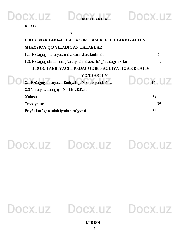    MUNDARIJA
KIRISH……………………………………………………..................
……....................................3
I BOB. MAKTABGACHA TA'LIM TASHKILOTI   TARBIYACHISI 
SHAXSIGA QO'YILADIGAN TALABLAR
1.1   Pedagog - tarbiyachi shaxsini shakllantirish ……………………...…........….6
1.2.   Pedagog olimlarning tarbiyachi shaxsi to‘g‘risidagi fikrlari  …………..…..….9
II BOB.  TARBIYACHI PEDAGOGIK FAOLIYATIGA KREATIV
YONDASHUV
2.1  Pedagog-tarbiyachi faoliyatiga kreativ yondashuv… ………………….. .... 16
2.2  Tarbiyachining ijodkorlik sifatlari.  …...…………………………...............20
Xulosa ……..………………………………………………..............................34
Tavsiyalar…………………………....……………………...................................35
Foydalanilgan adabiyotlar ro’yxati.……………….………….…........... ....... 36
                                     
                                            
KIRISH
2 