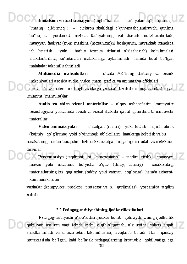 Imitatsion virtual trenajyor    (ingl. “train”   –   “tarbiyalamoq”, o‘qitmoq”,
“mashq     qildirmoq”)     –     elektron   shakldagi   o‘quv-mashqlantiruvchi   qurilma
bo‘lib,   u     yordamida   mehnat   faoliyatining   real   sharoiti   modellashtiriladi,
muayyan   faoliyat   (m-n:   mashina   (mexanizm)ni   boshqarish,   murakkab   stanokda
ish   bajarish     yoki     harbiy   texnika   sirlarini   o‘zlashtirish)   ko‘nikmalari
shakllantiriladi,   ko‘nikmalar   malakalarga   aylantiriladi     hamda   hosil   bo‘lgan
malakalar takomillashtiriladi
Multimedia   mahsulotlari     –     o‘zida   AKTning   dasturiy   va   texnik
imkoniyatlari asosida audio, video, matn, grafika va animatsiya effektlari 
asosida   o‘quv   materialini   tinglovchilarga   yetkazib   berilishini   mujassamlashtirgan
ishlanma (mahsulot)lar . 
Audio   va   video   vizual   materiallar   –   o‘quv   axborotlarini   kompyuter
texnologiyasi  yordamida ovozli va vizual shaklda  qabul  qilinishini ta’minlovchi
materallar 
Video   animatsiyalar     –     chizilgan   (rasmli)     yoki   kichik     hajmli   obraz
(hajmiy,  qo‘g‘irchoq  yoki o‘yinchoqli ob’ekt)larni  harakatga keltirish va bu 
harakatning  har bir bosqichini ketma-ket suratga olinganligini ifodalovchi elektron
tasvirlar 
Prezentatsiya   (taqdimot;   lot.   “praesentatio”   –   taqdim   etish)   –   muayyan
mavzu   yoki   muammo   bo‘yicha   o‘quv   (ilmiy,   amaliy)     xarakterdagi
materiallarning ish   qog‘ozlari (oddiy   yoki vatman   qog‘ozlar)   hamda axborot-
kommunikatsion 
vositalar   (kompyuter,   proektor,   protsesor   va   b.     qurilmalar)     yordamida   taqdim
etilishi .
2.2 Pedagog-tarbiyachining ijodkorlik sifatlari.
               Pedagog-tarbiyachi  o‘z-o‘zidan  ijodkor  bo‘lib   qolmaydi. Uning ijodkorlik
qobiliyati   ma’lum   vaqt   ichida   izchil   o‘qib-o‘rganish,   o‘z   ustida   ishlash   orqali
shakllantiriladi   va   u   asta-sekin   takomillashib,   rivojlanib   boradi.   Har     qanday
mutaxassisda   bo‘lgani   kabi   bo‘lajak   pedagoglarning   kreativlik     qobiliyatiga   ega
20 