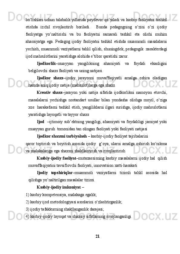 bo‘lishlari uchun talabalik yillarida poydevor qo‘yiladi va kasbiy faoliyatni tashkil
etishda   izchil   rivojlantirib   boriladi.     Bunda   pedagogning   o‘zini   o‘zi   ijodiy
faoliyatga   yo‘naltirishi   va   bu   faoliyatni   samarali   tashkil   eta   olishi   muhim
ahamiyatga   ega.   Pedagog   ijodiy   faoliyatni   tashkil   etishda   muammoli   masalalarni
yechish, muammoli vaziyatlarni tahlil qilish, shuningdek, pedagogik   xarakterdagi
ijod mahsulotlarini yaratishga alohida e’tibor qaratishi zarur. 
Ijodkorlik– muayyan   yangilikning   ahamiyati   va   foydali   ekanligini
belgilovchi shaxs faoliyati va uning natijasi.
Ijodkor   shaxs– ijodiy   jarayonni   muvaffaqiyatli   amalga   oshira   oladigan
hamda aniq ijodiy natija (mahsulot)larga ega shaxs.
Kreativ   shaxs –jarayon   yoki   natija   sifatida   ijodkorlikni   namoyon   etuvchi,
masalalarni   yechishga   nostandart   usullar   bilan   yondasha   olishga   moyil,   o‘ziga
xos   harakatlarni  tashkil  etish,  yangiliklarni  ilgari  surishga, ijodiy mahsulotlarni
yaratishga layoqatli va tayyor shaxs 
Ijod     –ijtimoiy sub’ektning yangiligi, ahamiyati va foydaliligi jamiyat yoki
muayyan guruh  tomonidan tan olingan faoliyati yoki faoliyati natijasi
Ijodkor shaxsni tarbiyalash  – kasbiy-ijodiy faoliyat tajribalarini 
qaror  toptirish va boyitish asosida  ijodiy   g‘oya, ularni amalga oshirish ko‘nikma
va malakalariga ega shaxsni shakllantirish va rivojlantirish 
Kasbiy-ijodiy faoliyat –mutaxassisning kasbiy masalalarni ijodiy hal  qilish
muvaffaqiyatini tavsiflovchi faoliyati, innovatsion xatti-harakati 
Ijodiy   topshiriqlar –muammoli   vaziyatlarni   tizimli   tahlil   asosida   hal
qilishga yo‘naltirilgan masalalar tizimi.
Kasbiy-ijodiy imkoniyat  – 
1) kasbiy kompetensiya, malakaga egalik; 
2) kasbiy ijod metodologiyasi asoslarini o‘zlashtirganlik; 
3) ijodiy tafakkurning shakllanganlik darajasi; 
4) kasbiy-ijodiy layoqat va shaxsiy sifatlarning rivojlanganligi 
21 