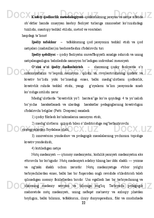 Kasbiy ijodkorlik metodologiyasi –ijodkorlikning jarayon va natija sifatida
ob’ektlar   hamda   muayyan   kasbiy   faoliyat   turlariga   munosabat   ko‘rinishidagi
tuzilishi, mantiqiy tashkil etilishi, metod va vositalari 
haqidagi ta’limot 
Ijodiy   tafakkur     –     tafakkurning   ijod   jarayonini   tashkil   etish   va   ijod
natijalari (mahsullari)ni bashoratlashni ifodalovchi turi 
Ijodiy qobiliyat  – ijodiy faoliyatni muvaffaqiyatli amalga oshirish va uning
natijalanganligini baholashda namoyon bo‘ladigan individual xususiyati. 
O‘zini   o‘zi   ijodiy   faollashtirish     –     shaxsning   ijodiy   faoliyatda   o‘z
imkoniyatlarini   to‘laqonli   namoyon     qilishi   va   rivojlantirishining   ijodkor   va
kreativ   bo‘lishi   yoki   bo‘lmasligi   emas,   balki   mashg‘ulotlarni   ijodkorlik,
kreativlik   ruhida   tashkil   etishi,   yangi     g‘oyalarni   ta’lim   jarayonida   sinab
ko‘rishga intilishi zarur. 
Mashg‘ulotlarda   “kreativlik   yo‘l     haritasi”ga   ko‘ra   quyidagi   4   ta   yo‘nalish
bo‘yicha     harakatlanadi   va   ulardagi     harakatlar   pedagoglarning   kreativligini
ifodalovchi belgilar (Patti  Drapeau) sanaladi: 
1) ijodiy fikrlash ko‘nikmalarini namoyon etish; 
2) mashg‘ulotlarni  qiziqish bilan o‘zlashtirishga rag‘batlantiruvchi 
strategiyalardan foydalana olish;
3)   innovatsion   yondashuv   va   pedagogik   masalalarning   yechimini   topishga
kreativ yondashish; 
4) kutiladigan natija
Nutq madaniyati — ijtimoiy madaniyatni, kishilik jamiyati madaniyatini aks
ettiruvchi bir ko'zgudir. Nutq madaniyati adabiy tilning har ikki shakli — yozma
va   og'zaki   shakli   uchun   zarurdir.   Nutq   madaniyatiga   e'tibor   yolg'iz
tarbiyachilardan   emas,   balki   har   bir   fuqarodan   ongli   ravishda   o'zlashtirish   talab
qilinadigan   insoniy   fazilatlardan   biridir.   Uni   egallash   har   bir   tarbiyachining   va
shaxsning   madaniy   saviyasi   va   bilimiga   bog'liq.   Tarbiyachi   pedagogik
mahoratida   nutq   madaniyati,   uning   nafaqat   ma'naviy   va   axloqiy   jihatdan
boyligini,   balki   bilimini,   tafakkurini,   ilmiy   dunyoqarashini,   fikr   va   mushohada
22 