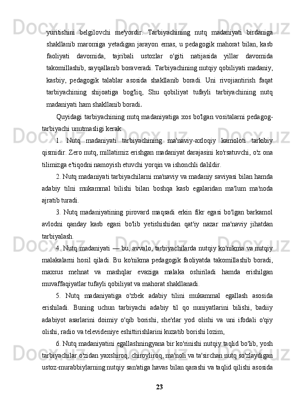 yuritishini   belgilovchi   me'yordir.   Tarbiyachining   nutq   madaniyati   birdaniga
shakllanib   maromiga   yetadigan   jarayon   emas,   u   pedagogik   mahorat   bilan,   kasb
faoliyati   davomida,   tajribali   ustozlar   o'giti   natijasida   yillar   davomida
takomillashib, sayqallanib boraveradi. Tarbiyachining nutqiy qobiliyati madaniy,
kasbiy,   pedagogik   talablar   asosida   shakllanib   boradi.   Uni   rivojiantirish   faqat
tarbiyachining   shijoatiga   bog'liq,   Shu   qobiliyat   tufayli   tarbiyachining   nutq
madaniyati ham shakllanib boradi .
           Quyidagi tarbiyachining nutq madaniyatiga xos bo'lgan vositalarni pedagog-
tarbiyachi unutmasligi kerak:
1.   Nutq   madaniyati   tarbiyachining   ma'naviy-axloqiy   kamoloti   tarkibiy
qismidir. Zero nutq, millatimiz erishgan madaniyat darajasini ko'rsatuvchi, o'z ona
tilimizga e'tiqodni namoyish etuvchi yorqin va ishonchli dalildir.
2. Nutq madaniyati tarbiyachilarni ma'naviy va madaniy saviyasi bilan hamda
adabiy   tilni   mukammal   bilishi   bilan   boshqa   kasb   egalaridan   ma'lum   ma'noda
ajratib turadi.
3.   Nutq   madaniyatining   pirovard   maqsadi   erkin   fikr   egasi   bo'lgan   barkamol
avlodni   qanday   kasb   egasi   bo'lib   yetishishidan   qat'iy   nazar   ma'naviy   jihatdan
tarbiyalash.
4. Nutq madaniyati — bu, avvalo, tarbiyachilarda nutqiy ko'nikma va nutqiy
malakalarni   hosil   qiladi.   Bu   ko'nikma   pedagogik   faoliyatda   takomillashib   boradi,
maxsus   mehnat   va   mashqlar   evaziga   malaka   oshiriladi   hamda   erishilgan
muvaffaqiyatlar tufayli qobiliyat va mahorat shakllanadi.
5.   Nutq   madaniyatiga   o'zbek   adabiy   tilini   mukammal   egallash   asosida
erishiladi.   Buning   uchun   tarbiyachi   adabiy   til   qo   nuniyatlarini   bilishi,   badiiy
adabiyot   asarlarini   doimiy   o'qib   borishi,   she'rlar   yod   olishi   va   uni   ifodali   o'qiy
olishi, radio va televideniye eshittirishlarini kuzatib borishi lozim,
6. Nutq madaniyatini egallashningyana bir ko'rinishi nutqiy taqlid bo'lib, yosh
tarbiyachilar o'zidan yaxshiroq, chiroyliroq, ma'noli va ta'sirchan nutq so'zlaydigan
ustoz-murabbiylarning nutqiy san'atiga havas bilan qarashi va taqlid qilishi asosida
23 