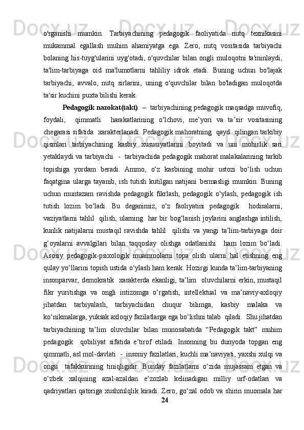 o'rganishi   mumkin.   Tarbiyachining   pedagogik   faoliyatida   nutq   texnikasini
mukammal   egallash   muhim   ahamiyatga   ega.   Zero,   nutq   vositasida   tarbiyachi
bolaning   his-tuyg'ularini   uyg'otadi,   o'quvchilar   bilan   ongli   muloqotni   ta'minlaydi,
ta'lim-tarbiyaga   oid   ma'lumotlarni   tahliliy   idrok   etadi.   Buning   uchun   bo'lajak
tarbiyachi,   avvalo,   nutq   sirlarini,   uning   o'quvchilar   bilan   bo'ladigan   muloqotda
ta'sir kuchini puxta bilishi kerak.
            Pedagogik nazokat(takt)    –  tarbiyachining pedagogik maqsadga muvofiq,
foydali,     qimmatli     harakatlarining   o‘lchovi,   me’yori   va   ta’sir   vositasining
chegarasi sifatida   xarakterlanadi. Pedagogik mahoratning   qayd   qilingan tarkibiy
qismlari   tarbiyachining   kasbiy   xususiyatlarini   boyitadi   va   uni   mohirlik   sari
yetaklaydi va tarbiyachi   -   tarbiyachida pedagogik mahorat malakalarining tarkib
topishiga   yordam   beradi.   Ammo,   o‘z   kasbining   mohir   ustozi   bo‘lish   uchun
faqatgina   ularga   tayanib,   ish   tutish   kutilgan   natijani   bermasligi   mumkin.   Buning
uchun   muntazam   ravishda   pedagogik   fikrlash,   pedagogik   o‘ylash,   pedagogik   ish
tutish   lozim   bo‘ladi.   Bu   deganimiz,   o‘z   faoliyatini   pedagogik     hodisalarni,
vaziyatlarni tahlil   qilish, ularning   har  bir bog‘lanish joylarini  anglashga  intilish,
kunlik   natijalarni   mustaqil   ravishda   tahlil     qilishi   va   yangi   ta’lim-tarbiyaga   doir
g‘oyalarni   avvalgilari   bilan   taqqoslay   olishga   odatlanishi     ham   lozim   bo‘ladi.
Asosiy   pedagogik-psixologik   muammolarni   topa   olish   ularni   hal   etishning   eng
qulay yo‘llarini topish ustida o‘ylash ham kerak. Hozirgi kunda ta’lim-tarbiyaning
insonparvar,  demokratik    xarakterda  ekanligi,  ta’lim     oluvchilarni  erkin,  mustaqil
fikr   yuritishga   va   ongli   intizomga   o‘rgatish,   intellektual   va   ma’naviy-axloqiy
jihatdan   tarbiyalash,   tarbiyachidan   chuqur   bilimga,   kasbiy   malaka   va
ko‘nikmalarga, yuksak axloqiy fazilatlarga ega bo‘lishni talab  qiladi.  Shu jihatdan
tarbiyachining   ta’lim   oluvchilar   bilan   munosabatida   “Pedagogik   takt”   muhim
pedagogik     qobiliyat   sifatida   e’tirof   etiladi.   Insonning   bu   dunyoda   topgan   eng
qimmatli, asl mol-davlati  -  insoniy fazilatlari, kuchli ma’naviyati, yaxshi xulqi va
ongu     tafakkurining   tiniqligidir.   Bunday   fazilatlarni   o‘zida   mujassam   etgan   va
o‘zbek   xalqining   azal-azaldan   e’zozlab   kelinadigan   milliy   urf-odatlari   va
qadriyatlari qatoriga xushxulqlik kiradi. Zero, go‘zal odob va shirin muomala har
24 