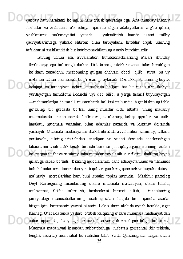 qanday   hatti   harakatni   ko‘ngilni   ham   eritish   qudratiga   ega.   Ana   shunday   insoniy
fazilatlar   va   xislatlarni   o‘z   ichiga     qamrab   olgan   adabiyotlarni   targ‘ib   qilish,
yoshlarimiz   ma’naviyatini   yanada     yuksaltirish   hamda   ularni   milliy
qadriyatlarimizga   yuksak   ehtirom   bilan   tarbiyalash,   kitoblar   orqali   ularning
tafakkurini shakllantirish biz kutubxonachilarning asosiy burchimizdir. 
Buning   uchun   esa,   avvalambor,   kutubxonachilarning   o‘zlari   shunday
fazilatlarga   ega   bo‘lmog‘i   darkor.   Did-farosat,   estetik   nazokat   bilan   bezatilgan
ko‘rkam   xonadonni   mezbonning   gulgun   chehrasi   obod     qilib     tursa,   bu   uy
mehmon uchun  orombaxsh   bog‘i   eramga  aylanadi.  Demakki,  Vatanining buyuk
kelajagi   va   taraqqiyoti   uchun   kamarbasta   bo‘lgan   har   bir   inson   o‘zi   faoliyat
yuritayotgan   tashkilotni   ikkinchi   uyi   deb   bilib,   u   yerga   tashrif   buyurayotgan
―mehmonlar ga doimo ili. munosabatda bo‘lishi muhimdir. Agar kishining ichki‖
go‘zalligi   bir   guldasta   bo‘lsa,   uning   muattar   didi,   albatta,   uning   madaniy
muomalasidir.   Inson   qaerda   bo‘lmasin,   u   o‘zining   tashqi   qiyofasi   va   xatti-
harakati,   muomala   vositalari   bilan   odamlar   nazarida   va   kuzatuv   doirasida
yashaydi. Muomala madaniyatini shakllantirishda avvalambor, samimiy, dillarni
yorituvchi,   dilning   ich-ichidan   keladigan   va   yuqori   darajada   qadrlanadigan
tabassumni unutmaslik kerak, birinchi bor murojaat qilayotgan insonning  xodim
ko‘rsatgan iltifot va samimiy  tabassumidan zavqlanib, o‘z fikrini  dadilroq bayon
qilishiga sabab bo‘ladi.   Bizning ajdodlarimiz, daho adabiyotshunos va tilshunos
bobokalonlarimiz  tomonidan yozib qoldirilgan keng qamrovli va buyuk adabiy -
ma’naviy     meroslaridan   ham   buni   isbotini   topish   mumkin.     Mashhur   psixolog
Deyl   Karnegining   insonlarning   o‘zaro   muomala   madaniyati,   o‘zini   tutishi,
mulozamat,   iltifot   ko‘rsatish,   boshqalarni   hurmat   qilish,     insonlarning
jamiyatdagi   munosabatlarining   nozik   qirralari   haqida   bir     qancha   asarlar
bitganligini hammamiz yaxshi bilamiz. Lekin shuni  alohida aytish kerakki, agar
Karnegi O‘zbekistonda yashab, o‘zbek xalqining o‘zaro muomala madaniyatidan
xabar topganida, o‘zi yozganlari biz uchun yangilik emasligini bilgan bo‘lar edi.
Muomala   madaniyati   insondan   suhbatdoshiga     nisbatan   gorizontal   (bir   tekisda,
tenglik   asosida)   munosabat   ko‘rsatishni   talab   etadi.   Qarshingizda   turgan   odam
25 