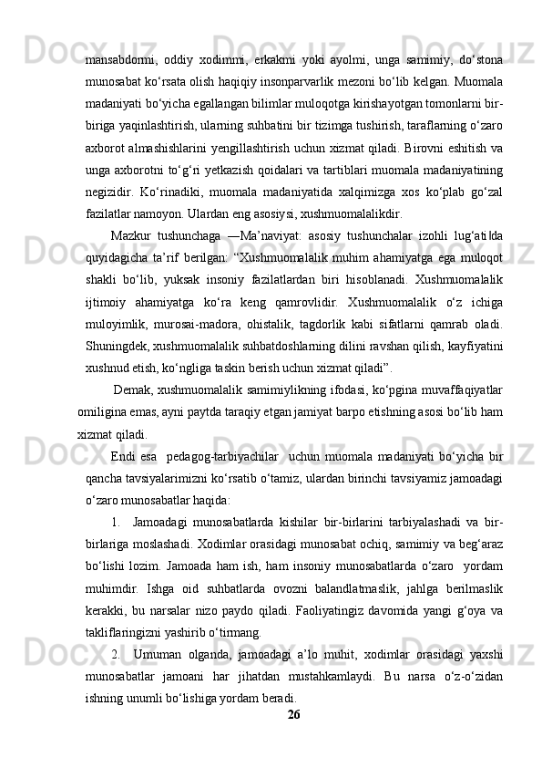 mansabdormi,   oddiy   xodimmi,   erkakmi   yoki   ayolmi,   unga   samimiy,   do‘stona
munosabat ko‘rsata olish haqiqiy insonparvarlik mezoni bo‘lib kelgan. Muomala
madaniyati bo‘yicha egallangan bilimlar muloqotga kirishayotgan tomonlarni bir-
biriga yaqinlashtirish, ularning suhbatini bir tizimga tushirish, taraflarning o‘zaro
axborot almashishlarini  yengillashtirish uchun xizmat qiladi. Birovni eshitish va
unga axborotni  to‘g‘ri  yetkazish qoidalari va tartiblari muomala madaniyatining
negizidir.   Ko‘rinadiki,   muomala   madaniyatida   xalqimizga   xos   ko‘plab   go‘zal
fazilatlar namoyon. Ulardan eng asosiysi, xushmuomalalikdir.
Mazkur   tushunchaga   ―Ma’naviyat:   asosiy   tushunchalar   izohli   lug‘ati da‖
quyidagicha   ta’rif   berilgan:   “Xushmuomalalik   muhim   ahamiyatga   ega   muloqot
shakli   bo‘lib,   yuksak   insoniy   fazilatlardan   biri   hisoblanadi.   Xushmuomalalik
ijtimoiy   ahamiyatga   ko‘ra   keng   qamrovlidir.   Xushmuomalalik   o‘z   ichiga
muloyimlik,   murosai-madora,   ohistalik,   tagdorlik   kabi   sifatlarni   qamrab   oladi.
Shuningdek, xushmuomalalik suhbatdoshlarning dilini ravshan qilish, kayfiyatini
xushnud etish, ko‘ngliga taskin berish uchun xizmat qiladi”. 
                 Demak, xushmuomalalik samimiylikning ifodasi, ko‘pgina muvaffaqiyatlar
omiligina emas, ayni paytda taraqiy etgan jamiyat barpo etishning asosi bo‘lib ham
xizmat qiladi. 
Endi   esa     pedagog-tarbiyachilar     uchun   muomala   madaniyati   bo‘yicha   bir
qancha tavsiyalarimizni ko‘rsatib o‘tamiz, ulardan birinchi tavsiyamiz jamoadagi
o‘zaro munosabatlar haqida: 
1.     Jamoadagi   munosabatlarda   kishilar   bir-birlarini   tarbiyalashadi   va   bir-
birlariga moslashadi. Xodimlar orasidagi munosabat ochiq, samimiy va beg‘araz
bo‘lishi   lozim.   Jamoada   ham   ish,   ham   insoniy   munosabatlarda   o‘zaro     yordam
muhimdir.   Ishga   oid   suhbatlarda   ovozni   balandlatmaslik,   jahlga   berilmaslik
kerakki,   bu   narsalar   nizo   paydo   qiladi.   Faoliyatingiz   davomida   yangi   g‘oya   va
takliflaringizni yashirib o‘tirmang. 
2.     Umuman   olganda,   jamoadagi   a’lo   muhit,   xodimlar   orasidagi   yaxshi
munosabatlar   jamoani   har   jihatdan   mustahkamlaydi.   Bu   narsa   o‘z-o‘zidan
ishning unumli bo‘lishiga yordam beradi. 
26 