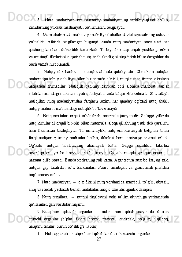 3.     Nutq   madaniyati   umuminsoniy   madaniyatning   tarkibiy   qismi   bo‘lib,
kishilarning yuksak madaniyatli bo‘lishlarini belgilaydi.
4.  Mamlakatimizda ma’naviy-ma’rifiy islohatlar davlat siyosatining ustuvor
yo‘nalishi   sifatida   belgilangan   bugungi   kunda   nutq   madaniyati   masalalari   har
qachongidan  ham  dolzarblik kasb   etadi. Tarbiyachi  nutqi   orqali   yoshlarga erkin
va mustaqil fikrlashni o‘rgatish nutq  tadbirkorligini singdirish bilim dargohlarida
bosh vazifa hisoblanadi.
5.     Nutqiy   chechanlik     –     notiqlik   alohida   qobiliyatdir.   Chinakam   notiqlar
mahoratiga tabiiy qobiliyat bilan bir qatorda o‘z tili, nutqi ustida tinimsiz ishlash
natijasida   erishadilar.   Notiqlik   qadimiy   davrdan   beri   alohida   mahorat,   san’at
sifatida insondagi maxsus noyob qobiliyat tarzida talqin etib kelinadi. Shu tufayli
notiqlikni   nutq   madaniyatidan   farqlash   lozim,   har   qanday   og‘zaki   nutq   shakli
nutqiy mahorat ma’nosidagi notiqlik bo‘lavermaydi.
6.  Nutq vositalari orqali so‘zlashish, muomala jarayonidir. So‘nggi yillarda
nutq kishilar til orqali bir-biri bilan muomala, aloqa qilishning usuli deb qaralishi
ham   fikrimizni   tasdiqlaydi.   Til   umumiylik,   nutq   esa   xususiylik   belgilari   bilan
farqlanadigan   ijtimoiy   hodisalar   bo‘lib,   ikkalasi   ham   jamiyatga   xizmat   qiladi.
Og‘zaki   nutqda   talaffuzning   ahamiyati   katta.   Gapga   ustalikni   talaffuz
ravonligidan ayricha tasavvur etib bo‘lmaydi. Og‘zaki nutqda gap qurilishini aql
nazorat qilib boradi. Bunda xotiraning roli katta. Agar xotira sust bo‘lsa, og‘zaki
nutqda   gap   tuzilishi,   so‘z   birikmalari   o‘zaro   mantiqan   va   grammatik   jihatdan
bog‘lanmay qoladi.
7. Nutq madaniyati   –   o‘z fikrini nutq yordamida mantiqli, to‘g‘ri, obrazli,
aniq va ifodali yetkazib berish malakalarining o‘zlashtirilganlik darajasi 
8.   Nutq   texnikasi     –     nutqni   tinglovchi   yoki   ta’lim   oluvchiga   yetkazishda
qo‘llaniladigan vositalar majmui 
9.   Nutq   hosil   qiluvchi   organlar     –     nutqni   hosil   qilish   jarayonida   ishtirok
etuvchi   organlar   (o‘pka,   ikkita   bronx,   traxeya,   kekirdak,   bo‘g‘iz,   hiqildoq,
halqum, tishlar, burun bo‘shlig‘i, lablar) 
10.  Nutq apparati – nutqni hosil qilishda ishtirok etuvchi organlar. 
27 